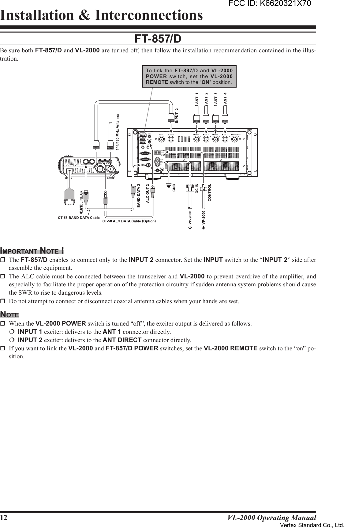 12 VL-2000 Operating ManualInstallation &amp; InterconnectionsFT-857/dBe sure both FT-857/D and VL-2000 are turned off, then follow the installation recommendation contained in the illus-tration.imporTAnT noTe !r  The FT-857/D enables to connect only to the INPUT2 connector. Set the INPUT switch to the “INPUT2” side after assemble the equipment.r  The ALC cable must be connected between the transceiver and VL-2000 to prevent overdrive of the amplier, and especially to facilitate the proper operation of the protection circuitry if sudden antenna system problems should cause the SWR to rise to dangerous levels.r  Do not attempt to connect or disconnect coaxial antenna cables when your hands are wet.noTer  When the VL-2000 POWER switch is turned “off”, the exciter output is delivered as follows:¦ INPUT1 exciter: delivers to the ANT1 connector directly.¦ INPUT2 exciter: delivers to the ANTDIRECT connector directly.r  If you want to link the VL-2000 and FT-857/D POWER switches, set the VL-2000 REMOTE switch to the “on” po-sition.To  link  the  FT-897/D  and  VL-2000POW ER  switch,  set  the  VL-2000REMOTE switch to the “ON” position.FCC ID: K6620321X70Vertex Standard Co., Ltd.