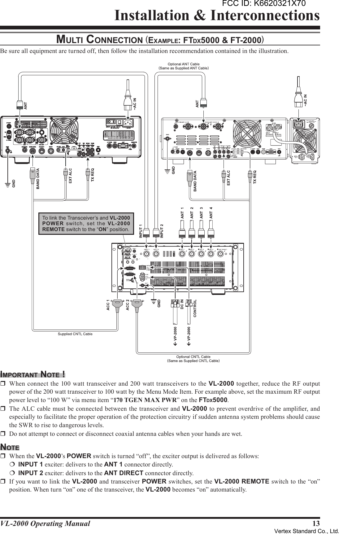 13VL-2000 Operating ManualInstallation &amp; InterconnectionsmulTi connecTion (eXAmple: FTdX5000 &amp; FT-2000)Be sure all equipment are turned off, then follow the installation recommendation contained in the illustration.imporTAnT noTe !r  When  connect the 100 watt transceiver and 200 watt transceivers to the VL-2000 together, reduce the  RF output power of the 200 watt transceiver to 100 watt by the Menu Mode Item. For example above, set the maximum RF output power level to “100 W” via menu item “170 TGEN MAX PWR” on the FTDX5000.r  The ALC cable must be connected between the transceiver and VL-2000 to prevent overdrive of the amplier, and especially to facilitate the proper operation of the protection circuitry if sudden antenna system problems should cause the SWR to rise to dangerous levels.r  Do not attempt to connect or disconnect coaxial antenna cables when your hands are wet.noTer  When the VL-2000’s POWER switch is turned “off”, the exciter output is delivered as follows:¦ INPUT1 exciter: delivers to the ANT1 connector directly.¦ INPUT2 exciter: delivers to the ANTDIRECT connector directly.r  If you want to link the VL-2000 and transceiver POWER switches, set the VL-2000 REMOTE switch to the “on” position. When turn “on” one of the transceiver, the VL-2000 becomes “on” automatically. To link the Transceiver’s and VL-2000POW ER  switch,  set  the  VL-2000REMOTE switch to the “ON” position.FCC ID: K6620321X70Vertex Standard Co., Ltd.