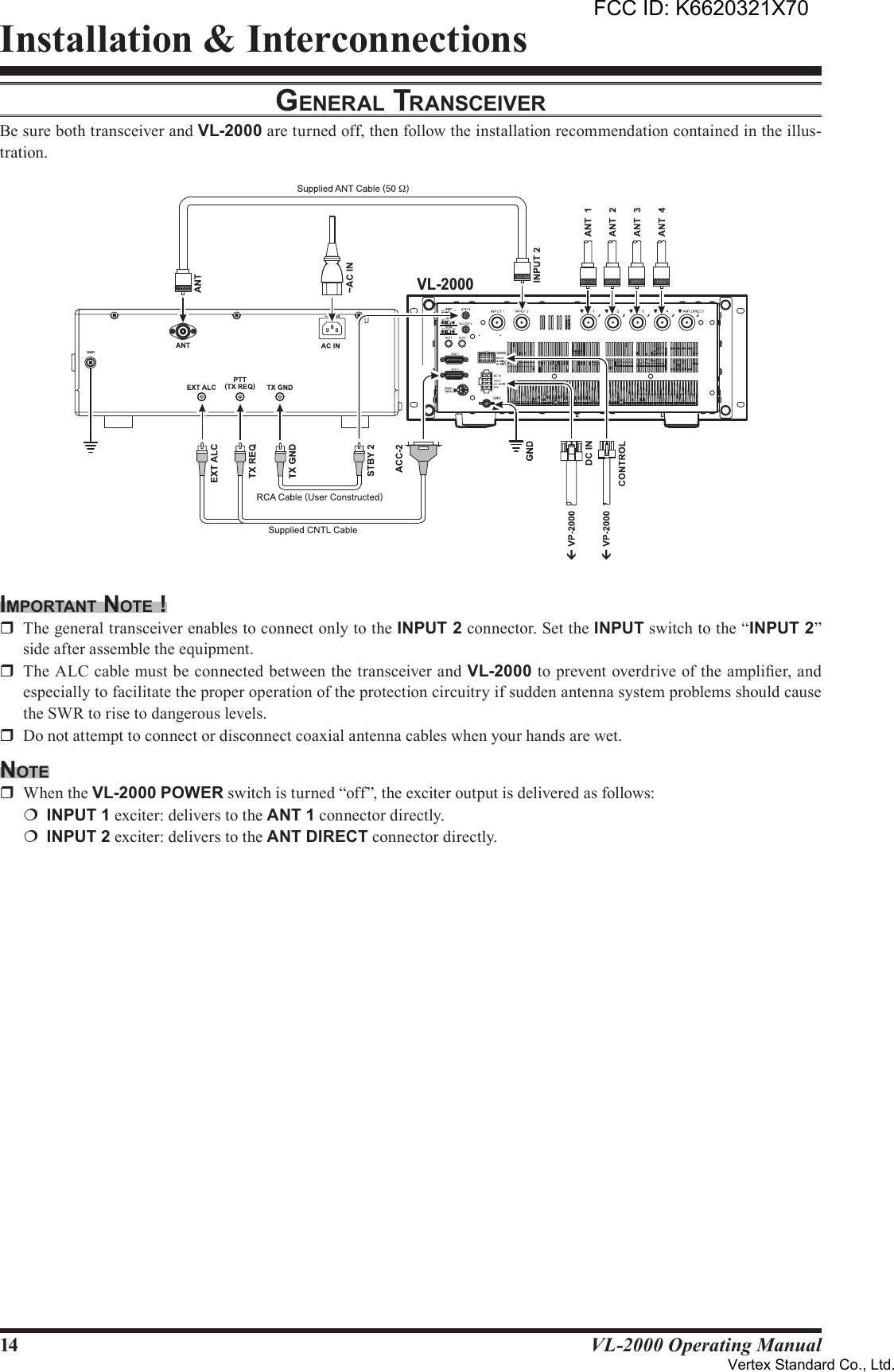 14 VL-2000 Operating ManualInstallation &amp; InterconnectionsGenerAl TrAnSceiverBe sure both transceiver and VL-2000 are turned off, then follow the installation recommendation contained in the illus-tration.imporTAnT noTe !r  The general transceiver enables to connect only to the INPUT2 connector. Set the INPUT switch to the “INPUT2” side after assemble the equipment.r  The ALC cable must be connected between the transceiver and VL-2000 to prevent overdrive of the amplier, and especially to facilitate the proper operation of the protection circuitry if sudden antenna system problems should cause the SWR to rise to dangerous levels.r  Do not attempt to connect or disconnect coaxial antenna cables when your hands are wet.noTer  When the VL-2000 POWER switch is turned “off”, the exciter output is delivered as follows:¦ INPUT1 exciter: delivers to the ANT1 connector directly.¦ INPUT2 exciter: delivers to the ANTDIRECT connector directly.VL-2000FCC ID: K6620321X70Vertex Standard Co., Ltd.