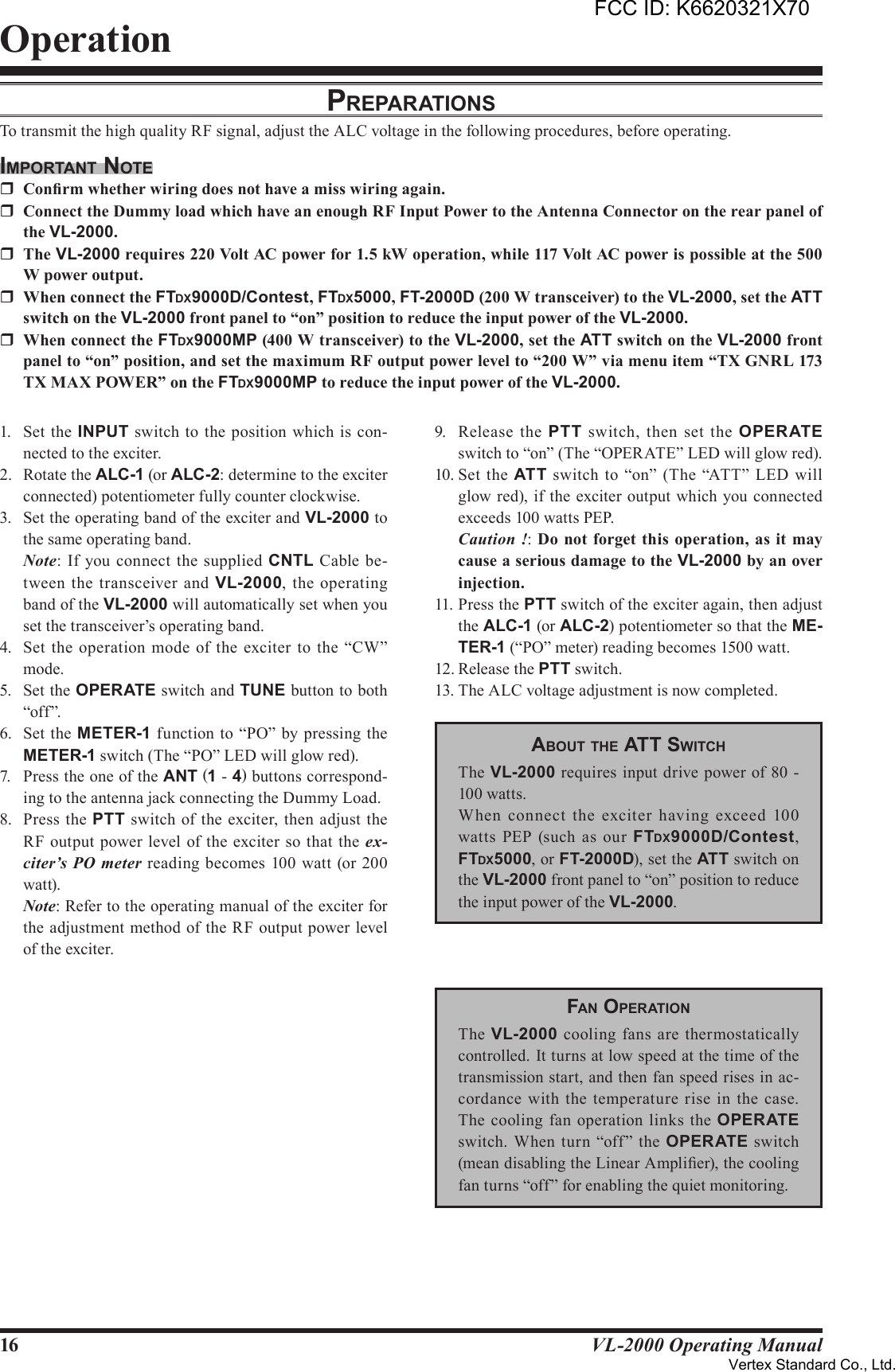 16 VL-2000 Operating ManualOperationprepArATionSTo transmit the high quality RF signal, adjust the ALC voltage in the following procedures, before operating.imporTAnT noTer Conrm whether wiring does not have a miss wiring again.r Connect the Dummy load which have an enough RF Input Power to the Antenna Connector on the rear panel of the VL-2000.r The VL-2000 requires 220 Volt AC power for 1.5 kW operation, while 117 Volt AC power is possible at the 500 W power output.r When connect the FTDX9000D/Contest, FTDX5000, FT-2000D (200 W transceiver) to the VL-2000, set the ATT switch on the VL-2000 front panel to “on” position to reduce the input power of the VL-2000.r When connect the FTDX9000MP (400 W transceiver) to the VL-2000, set the ATT switch on the VL-2000 front panel to “on” position, and set the maximum RF output power level to “200 W” via menu item “TX GNRL 173 TX MAX POWER” on the FTDX9000MP to reduce the input power of the VL-2000.1.  Set the INPUT switch to the position which is  con-nected to the exciter.2.  Rotate the ALC-1 (or ALC-2: determine to the exciter  connected) potentiometer fully counter clockwise.3.  Set the operating band of the exciter and VL-2000 to the same operating band. Note: If you connect the supplied CNTL Cable be-tween the  transceiver and VL-2000,  the  operating band of the VL-2000 will automatically set when you set the transceiver’s operating band.4.  Set the  operation mode of  the exciter  to the  “CW” mode.5.  Set the OPERATE switch and TUNE button to both “off”. 6.  Set the METER-1 function to  “PO” by pressing the METER-1 switch (The “PO” LED will glow red).7.  Press the one of the ANT (1 - 4) buttons correspond-ing to the antenna jack connecting the Dummy Load. 8.  Press the PTT switch of  the exciter, then  adjust the RF output power level of  the exciter so  that  the ex-citer’s PO meter reading becomes  100 watt  (or 200 watt). Note: Refer to the operating manual of the exciter for the adjustment method of the RF output power level of the exciter.9.  Release  the PTT  switch,  then  set  the  OPERATE switch to “on” (The “OPERATE” LED will glow red).10. Set  the ATT  switch  to “on” (The “ATT” LED  will glow red), if the exciter output which you connected exceeds 100 watts PEP. Caution !: Do not forget this operation, as  it may cause a serious damage to the VL-2000 by an over injection.11. Press the PTT switch of the exciter again, then adjust the ALC-1 (or ALC-2) potentiometer so that the ME-TER-1 (“PO” meter) reading becomes 1500 watt.12. Release the PTT switch.13. The ALC voltage adjustment is now completed.AbouT The ATT SwiTchThe VL-2000 requires input drive power of 80 - 100 watts.When  connect  the  exciter  having  exceed  100 watts PEP  (such  as our  FTDX9000D/Contest, FTDX5000, or FT-2000D), set the ATT switch on the VL-2000 front panel to “on” position to reduce the input power of the VL-2000.FAn operATionThe  VL-2000 cooling fans are  thermostatically controlled. It turns at low speed at the time of the transmission start, and then fan speed rises in ac-cordance  with the  temperature rise in the case. The cooling  fan  operation links the OPERATE switch. When  turn “off” the OPERATE switch (mean disabling the Linear Amplier), the cooling fan turns “off” for enabling the quiet monitoring.FCC ID: K6620321X70Vertex Standard Co., Ltd.