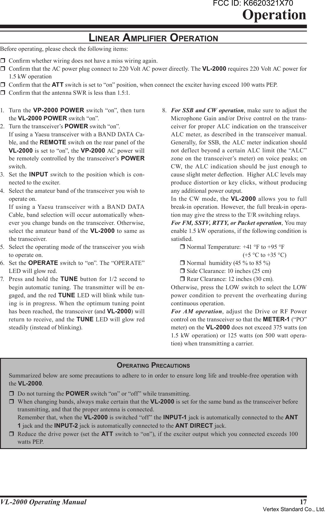 17VL-2000 Operating ManualOperationlineAr AmpliFier operATionBefore operating, please check the following items:r  Conrm whether wiring does not have a miss wiring again.r  Conrm that the AC power plug connect to 220 Volt AC power directly. The VL-2000 requires 220 Volt AC power for 1.5 kW operationr  Conrm that the ATT switch is set to “on” position, when connect the exciter having exceed 100 watts PEP.r  Conrm that the antenna SWR is less than 1.5:1.1.  Turn the VP-2000 POWER switch “on”, then  turn the VL-2000 POWER switch “on”.2.  Turn the transceiver’s POWER switch “on”.   If using a Yaesu transceiver with a BAND DATA Ca-ble, and the REMOTE switch on the rear panel of the VL-2000 is set to “on”, the VP-2000 AC power will be remotely controlled by the transceiver’s POWER switch.3.  Set the INPUT switch to the position which is  con-nected to the exciter.4.  Select the amateur band of the transceiver you wish to operate on.  If  using  a  Yaesu  transceiver with  a  BAND  DATA Cable, band selection will occur automatically when-ever you change bands on the transceiver. Otherwise, select the amateur band of the VL-2000 to same  as the transceiver.5.  Select the operating mode of the transceiver you wish to operate on.6.  Set the OPERATE switch to “on”. The “OPERATE” LED will glow red.7.  Press  and hold  the TUNE button for  1/2 second  to begin automatic tuning.  The transmitter will be en-gaged, and the red TUNE LED will blink while tun-ing is in progress. When the  optimum  tuning point has been reached, the transceiver (and VL-2000) will return to receive, and the TUNE LED will glow red steadily (instead of blinking).8.  For SSB and CW operation, make sure to adjust the Microphone Gain and/or Drive control on the trans-ceiver for proper ALC indication  on the transceiver ALC meter, as  described in the transceiver manual.  Generally, for SSB, the ALC meter indication should not deflect beyond a certain ALC limit (the “ALC” zone on  the transceiver’s meter) on  voice  peaks; on CW, the  ALC indication should  be  just  enough to cause slight meter deection.  Higher ALC levels may produce distortion or  key clicks,  without producing any additional power output.  In  the CW mode, the  VL-2000  allows you  to  full break-in operation. However, the full break-in opera-tion may give the stress to the T/R switching relays. For FM, SSTV, RTTY, or Packet operation, You may enable 1.5 kW operations, if the following condition is satised. r Normal Temperature: +41 °F to +95 °F    (+5 °C to +35 °C) r Normal  humidity (45 % to 85 %) r Side Clearance: 10 inches (25 cm) r Rear Clearance: 12 inches (30 cm).  Otherwise, press the LOW switch to select the LOW power  condition to prevent the overheating during continuous operation. For  AM  operation,  adjust  the  Drive or RF Power control on the transceiver so that the METER-1 (“PO” meter) on the VL-2000 does not exceed 375 watts (on 1.5 kW operation) or 125 watts (on 500 watt opera-tion) when transmitting a carrier.operATinG precAuTionSSummarized below are some precautions to adhere to in order to ensure long life and trouble-free operation with the VL-2000.r  Do not turning the POWER switch “on” or “off” while transmitting.r  When changing bands, always make certain that the VL-2000 is set for the same band as the transceiver before transmitting, and that the proper antenna is connected.  Remember that, when the VL-2000 is switched “off” the INPUT-1 jack is automatically connected to the ANT1 jack and the INPUT-2 jack is automatically connected to the ANTDIRECT jack.r  Reduce the drive power (set the ATT switch to “on”), if the exciter output which you connected exceeds 100 watts PEP.FCC ID: K6620321X70Vertex Standard Co., Ltd.