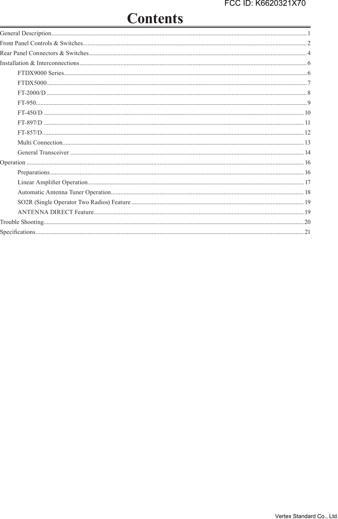 ContentsGeneral Description ...................................................................................................................................................................1Front Panel Controls &amp; Switches ...............................................................................................................................................2Rear Panel Connectors &amp; Switches ...........................................................................................................................................4Installation &amp; Interconnections .................................................................................................................................................6  FTDX9000 Series ........................................................................................................................................................... 6  FTDX5000 ......................................................................................................................................................................7  FT-2000/D ......................................................................................................................................................................8  FT-950 .............................................................................................................................................................................9  FT-450/D ...................................................................................................................................................................... 10  FT-897/D ...................................................................................................................................................................... 11  FT-857/D ....................................................................................................................................................................... 12  Multi Connection .......................................................................................................................................................... 13  General Transceiver ..................................................................................................................................................... 14Operation ................................................................................................................................................................................. 16  Preparations .................................................................................................................................................................. 16  Linear Amplier Operation.......................................................................................................................................... 17  Automatic Antenna Tuner Operation ........................................................................................................................... 18  SO2R (Single Operator Two Radios) Feature .............................................................................................................. 19  ANTENNA DIRECT Feature ...................................................................................................................................... 19Trouble Shooting...................................................................................................................................................................... 20Specications ........................................................................................................................................................................... 21FCC ID: K6620321X70Vertex Standard Co., Ltd.