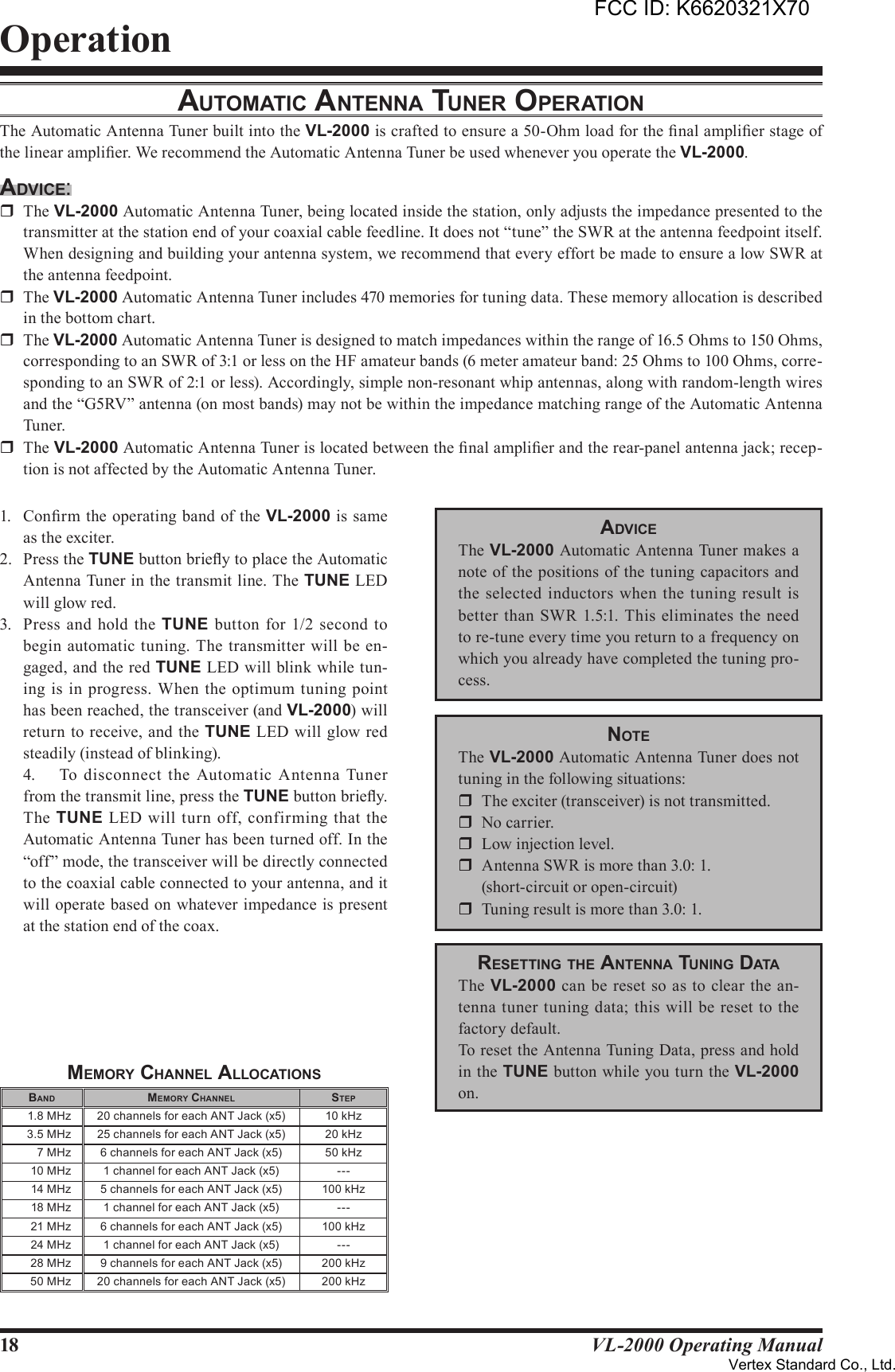 18 VL-2000 Operating ManualOperationAuTomATic AnTennA Tuner operATionThe Automatic Antenna Tuner built into the VL-2000 is crafted to ensure a 50-Ohm load for the nal amplier stage of the linear amplier. We recommend the Automatic Antenna Tuner be used whenever you operate the VL-2000.Advice:r  The VL-2000 Automatic Antenna Tuner, being located inside the station, only adjusts the impedance presented to the transmitter at the station end of your coaxial cable feedline. It does not “tune” the SWR at the antenna feedpoint itself. When designing and building your antenna system, we recommend that every effort be made to ensure a low SWR at the antenna feedpoint.r  The VL-2000 Automatic Antenna Tuner includes 470 memories for tuning data. These memory allocation is described in the bottom chart.r  The VL-2000 Automatic Antenna Tuner is designed to match impedances within the range of 16.5 Ohms to 150 Ohms, corresponding to an SWR of 3:1 or less on the HF amateur bands (6 meter amateur band: 25 Ohms to 100 Ohms, corre-sponding to an SWR of 2:1 or less). Accordingly, simple non-resonant whip antennas, along with random-length wires and the “G5RV” antenna (on most bands) may not be within the impedance matching range of the Automatic Antenna Tuner.r  The VL-2000 Automatic Antenna Tuner is located between the nal amplier and the rear-panel antenna jack; recep-tion is not affected by the Automatic Antenna Tuner.1.  Conrm the operating band of the VL-2000 is same as the exciter.2.  Press the TUNE button briey to place the Automatic Antenna Tuner in the transmit line. The TUNE LED will glow red.3.  Press and  hold the  TUNE button for  1/2  second to begin automatic tuning.  The transmitter will be en-gaged, and the red TUNE LED will blink while tun-ing is in progress. When the  optimum  tuning point has been reached, the transceiver (and VL-2000) will return to receive, and the TUNE LED will glow red steadily (instead of blinking).  4.  To  disconnect the Automatic  Antenna  Tuner from the transmit line, press the TUNE button briey. The  TUNE  LED will  turn off, confirming that the Automatic Antenna Tuner has been turned off. In the “off” mode, the transceiver will be directly connected to the coaxial cable connected to your antenna, and it will operate based on whatever impedance is present at the station end of the coax.memory chAnnel AllocATionSbAnd memory chAnnel STep1.8 MHz 20 channels for each ANT Jack (x5) 10 kHz3.5 MHz 25 channels for each ANT Jack (x5) 20 kHz7 MHz 6 channels for each ANT Jack (x5) 50 kHz10 MHz 1 channel for each ANT Jack (x5) ---14 MHz 5 channels for each ANT Jack (x5) 100 kHz18 MHz 1 channel for each ANT Jack (x5) ---21 MHz 6 channels for each ANT Jack (x5) 100 kHz24 MHz 1 channel for each ANT Jack (x5) ---28 MHz 9 channels for each ANT Jack (x5) 200 kHz50 MHz 20 channels for each ANT Jack (x5) 200 kHzAdviceThe VL-2000 Automatic Antenna Tuner makes a note of the positions of the tuning capacitors and the selected inductors when  the tuning result  is better than SWR 1.5:1. This eliminates the  need to re-tune every time you return to a frequency on which you already have completed the tuning pro-cess.noTeThe VL-2000 Automatic Antenna Tuner does not tuning in the following situations:r  The exciter (transceiver) is not transmitted.r  No carrier.r  Low injection level.r  Antenna SWR is more than 3.0: 1.  (short-circuit or open-circuit)r  Tuning result is more than 3.0: 1.reSeTTinG The AnTennA TuninG dATAThe VL-2000 can be reset so as to  clear the an-tenna  tuner tuning data; this will be reset to the factory default.To reset the Antenna Tuning Data, press and hold in the TUNE button while you turn the VL-2000 on.FCC ID: K6620321X70Vertex Standard Co., Ltd.