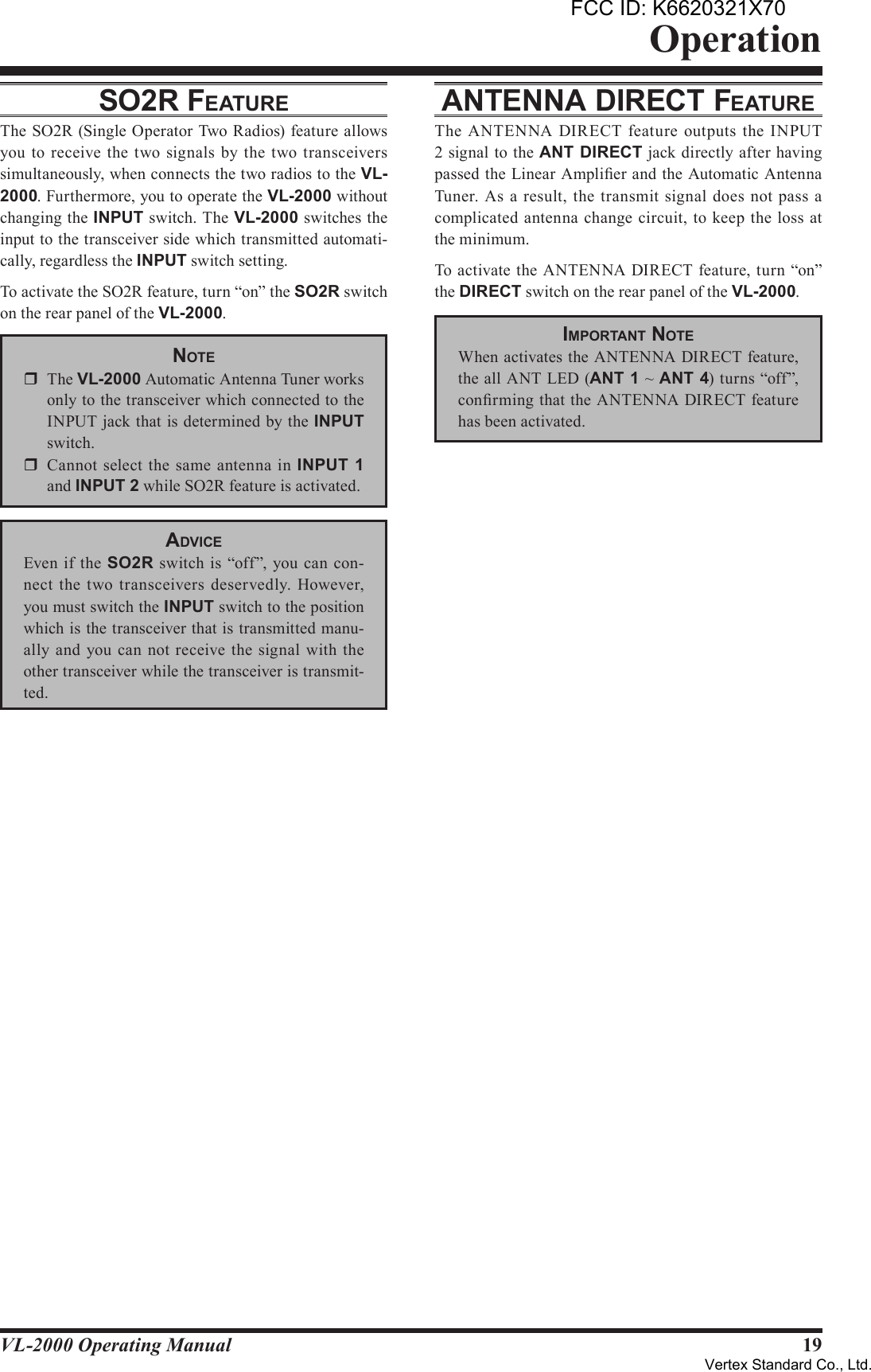 19VL-2000 Operating ManualOperationSo2r FeATureThe SO2R (Single Operator Two Radios) feature allows you to  receive  the two signals by  the two transceivers simultaneously, when connects the two radios to the VL-2000. Furthermore, you to operate the VL-2000 without changing the INPUT switch. The VL-2000 switches the input to the transceiver side which transmitted automati-cally, regardless the INPUT switch setting.To activate the SO2R feature, turn “on” the SO2R switch on the rear panel of the VL-2000.noTer  The VL-2000 Automatic Antenna Tuner works only to the transceiver which connected to the INPUT jack that is determined by the INPUT switch.r  Cannot  select the same  antenna in  INPUT 1 and INPUT2 while SO2R feature is activated.AdviceEven  if  the SO2R switch is  “off”, you can con-nect  the  two transceivers deservedly. However, you must switch the INPUT switch to the position which is the transceiver that is transmitted manu-ally  and you can not  receive the signal  with  the other transceiver while the transceiver is transmit-ted. AnTennA direcT FeATureThe ANTENNA  DIRECT feature outputs the INPUT 2 signal to the ANTDIRECT jack directly after having passed the Linear Amplier and the Automatic Antenna Tuner.  As a  result,  the transmit signal  does not  pass  a complicated antenna change circuit, to  keep the  loss at the minimum. To activate the ANTENNA  DIRECT feature, turn “on” the DIRECT switch on the rear panel of the VL-2000.imporTAnT noTeWhen activates the ANTENNA DIRECT feature, the all ANT LED (ANT1 ~ ANT4) turns “off”, conrming that the ANTENNA DIRECT feature has been activated.FCC ID: K6620321X70Vertex Standard Co., Ltd.