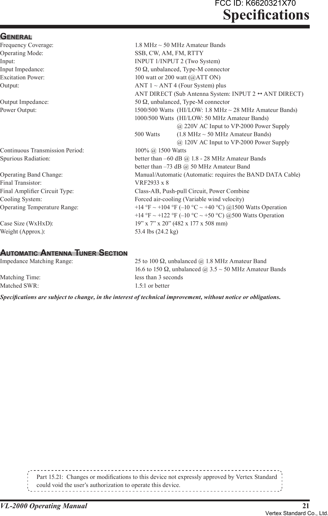 21VL-2000 Operating ManualGenerAlFrequency Coverage:        1.8 MHz ~ 50 MHz Amateur BandsOperating Mode:         SSB, CW, AM, FM, RTTYInput:            INPUT 1/INPUT 2 (Two System)Input Impedance:         50 W, unbalanced, Type-M connectorExcitation Power:         100 watt or 200 watt (@ATT ON) Output:            ANT 1 ~ ANT 4 (Four System) plus            ANT DIRECT (Sub Antenna System: INPUT 2 1  ANT DIRECT)Output Impedance:        50 W, unbalanced, Type-M connectorPower Output:  1500/500 Watts  (HI/LOW: 1.8 MHz ~ 28 MHz Amateur Bands)  1000/500 Watts  (HI/LOW: 50 MHz Amateur Bands)    @ 220V AC Input to VP-2000 Power Supply  500 Watts  (1.8 MHz ~ 50 MHz Amateur Bands)    @ 120V AC Input to VP-2000 Power SupplyContinuous Transmission Period:      100% @ 1500 WattsSpurious Radiation:        better than –60 dB @ 1.8 - 28 MHz Amateur Bands            better than –73 dB @ 50 MHz Amateur BandOperating Band Change:        Manual/Automatic (Automatic: requires the BAND DATA Cable)Final Transistor:          VRF2933 x 8Final Amplier Circuit Type:      Class-AB, Push-pull Circuit, Power CombineCooling System:          Forced air-cooling (Variable wind velocity)Operating Temperature Range:      +14 °F ~ +104 °F (–10 °C ~ +40 °C) @1500 Watts Operation            +14 °F ~ +122 °F (–10 °C ~ +50 °C) @500 Watts Operation Case Size (WxHxD):        19” x 7” x 20” (482 x 177 x 508 mm)Weight (Approx.):        53.4 lbs (24.2 kg)AuTomATic AnTennA Tuner SecTionImpedance Matching Range:      25 to 100 W, unbalanced @ 1.8 MHz Amateur Band            16.6 to 150 W, unbalanced @ 3.5 ~ 50 MHz Amateur BandsMatching Time:          less than 3 secondsMatched SWR:          1.5:1 or betterSpecications are subject to change, in the interest of technical improvement, without notice or obligations.SpecicationsPart 15.21:  Changes or modications to this device not expressly approved by Vertex Standard could void the user’s authorization to operate this device.FCC ID: K6620321X70Vertex Standard Co., Ltd.