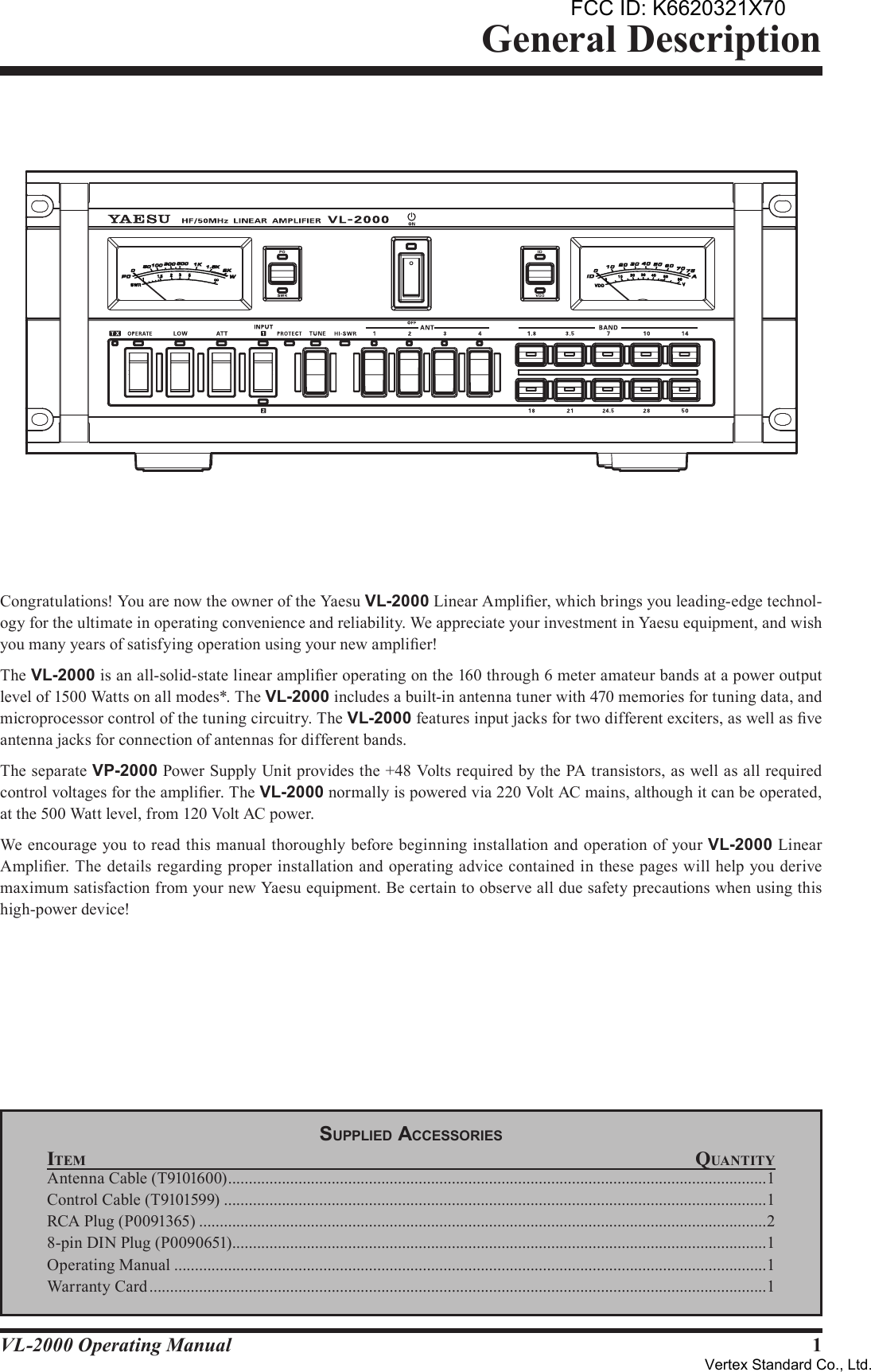 1VL-2000 Operating ManualCongratulations! You are now the owner of the Yaesu VL-2000 Linear Amplier, which brings you leading-edge technol-ogy for the ultimate in operating convenience and reliability. We appreciate your investment in Yaesu equipment, and wish you many years of satisfying operation using your new amplier!The VL-2000 is an all-solid-state linear amplier operating on the 160 through 6 meter amateur bands at a power output level of 1500 Watts on all modes*. The VL-2000 includes a built-in antenna tuner with 470 memories for tuning data, and microprocessor control of the tuning circuitry. The VL-2000 features input jacks for two different exciters, as well as ve antenna jacks for connection of antennas for different bands.The separate VP-2000 Power Supply Unit provides the +48 Volts required by the PA transistors, as well as all required control voltages for the amplier. The VL-2000 normally is powered via 220 Volt AC mains, although it can be operated, at the 500 Watt level, from 120 Volt AC power.We encourage you to read this manual thoroughly before beginning installation and operation of your VL-2000 Linear Amplier. The details regarding proper installation and operating advice contained in these pages will help you derive maximum satisfaction from your new Yaesu equipment. Be certain to observe all due safety precautions when using this high-power device!General DescriptionSupplied AcceSSorieSItem QuantItyAntenna Cable (T9101600) ..................................................................................................................................1Control Cable (T9101599) ...................................................................................................................................1RCA Plug (P0091365) .........................................................................................................................................28-pin DIN Plug (P0090651) .................................................................................................................................1Operating Manual ...............................................................................................................................................1Warranty Card .....................................................................................................................................................1FCC ID: K6620321X70Vertex Standard Co., Ltd.