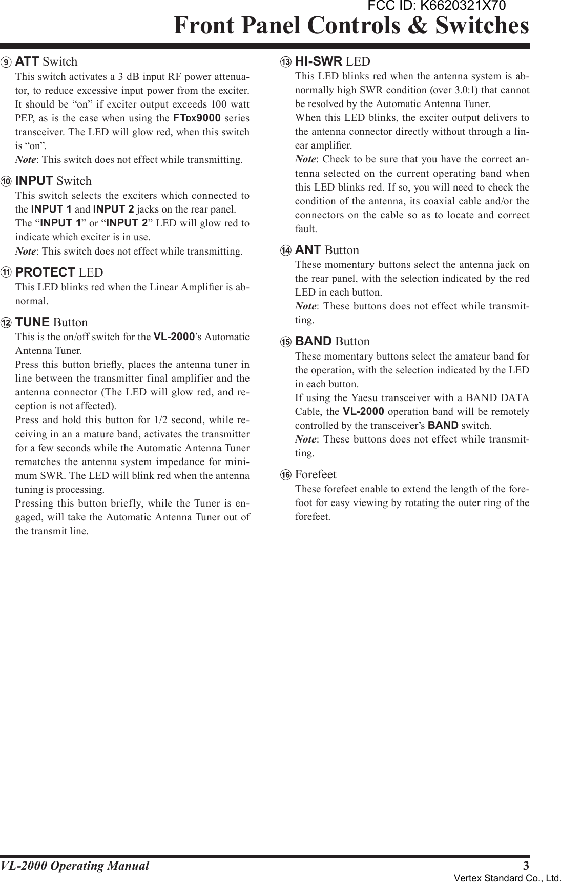 3VL-2000 Operating ManualFront Panel Controls &amp; SwitchesATT Switch  This switch activates a 3 dB input RF power attenua-tor, to reduce excessive input power from the exciter. It should be “on” if exciter output exceeds 100 watt PEP, as is the case when using the FTDX9000 series transceiver. The LED will glow red, when this switch is “on”. Note: This switch does not effect while transmitting.INPUT Switch  This switch selects the  exciters which connected  to the INPUT1 and INPUT2 jacks on the rear panel.  The “INPUT1” or “INPUT2” LED will glow red to indicate which exciter is in use. Note: This switch does not effect while transmitting.PROTECT LED  This LED blinks red when the Linear Amplier is ab-normal.TUNE Button  This is the on/off switch for the VL-2000’s Automatic Antenna Tuner.  Press this button briey, places the antenna tuner in line  between the  transmitter final amplifier and the antenna connector (The LED will glow red, and re-ception is not affected).  Press and  hold this button  for 1/2 second, while re-ceiving in an a mature band, activates the transmitter for a few seconds while the Automatic Antenna Tuner rematches the antenna system impedance for mini-mum SWR. The LED will blink red when the antenna tuning is processing.  Pressing  this button brief ly, while  the Tuner is en-gaged, will take the Automatic Antenna Tuner out of the transmit line.HI-SWR LED  This LED blinks red when the antenna system is ab-normally high SWR condition (over 3.0:1) that cannot be resolved by the Automatic Antenna Tuner.  When this LED blinks, the exciter output delivers to the antenna connector directly without through a lin-ear amplier. Note: Check to be sure that you have the correct an-tenna selected  on the current operating band when this LED blinks red. If so, you will need to check the condition of the antenna, its coaxial cable and/or the connectors on the  cable so as  to  locate  and correct fault.ANT Button  These momentary buttons select the antenna jack on the rear panel, with the selection indicated by the red LED in each button. Note: These buttons does not effect while transmit-ting.BAND Button  These momentary buttons select the amateur band for the operation, with the selection indicated by the LED in each button.  If using the Yaesu transceiver  with a BAND DATA Cable, the VL-2000 operation band will be remotely controlled by the transceiver’s BAND switch. Note: These buttons does not effect while transmit-ting.Forefeet  These forefeet enable to extend the length of the fore-foot for easy viewing by rotating the outer ring of the forefeet. FCC ID: K6620321X70Vertex Standard Co., Ltd.