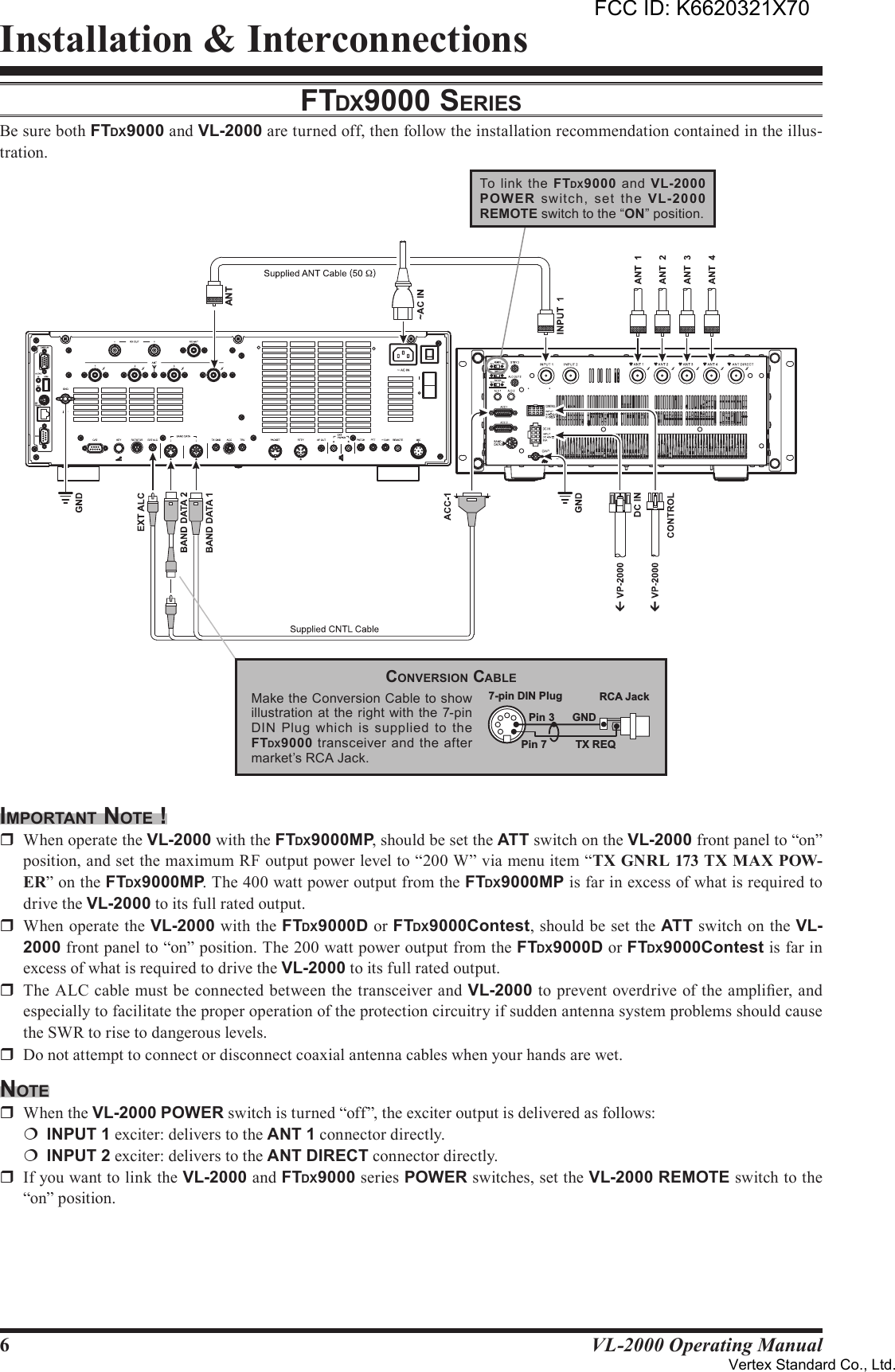 6VL-2000 Operating ManualInstallation &amp; InterconnectionsFTdX9000 SerieSBe sure both FTDX9000 and VL-2000 are turned off, then follow the installation recommendation contained in the illus-tration.imporTAnT noTe !r  When operate the VL-2000 with the FTDX9000MP, should be set the ATT switch on the VL-2000 front panel to “on” position, and set the maximum RF output power level to “200 W” via menu item “TX GNRL 173 TX MAX POW-ER” on the FTDX9000MP. The 400 watt power output from the FTDX9000MP is far in excess of what is required to drive the VL-2000 to its full rated output.r  When operate the VL-2000 with the FTDX9000D or FTDX9000Contest, should be set the ATT switch on the VL-2000 front panel to “on” position. The 200 watt power output from the FTDX9000D or FTDX9000Contest is far in excess of what is required to drive the VL-2000 to its full rated output.r  The ALC cable must be connected between the transceiver and VL-2000 to prevent overdrive of the amplier, and especially to facilitate the proper operation of the protection circuitry if sudden antenna system problems should cause the SWR to rise to dangerous levels.r  Do not attempt to connect or disconnect coaxial antenna cables when your hands are wet.noTer  When the VL-2000 POWER switch is turned “off”, the exciter output is delivered as follows:¦ INPUT1 exciter: delivers to the ANT1 connector directly.¦ INPUT2 exciter: delivers to the ANTDIRECT connector directly.r  If you want to link the VL-2000 and FTDX9000 series POWER switches, set the VL-2000 REMOTE switch to the “on” position.21ANTTo  link the  FTDX9000  and VL-2000POW ER  switch,  set  the  VL-2000REMOTE switch to the “ON” position.Make the Conversion Cable to show illustration  at the right  with the 7-pin DIN  Plug  which  is  supplied  to  the FTDX9000 transceiver and the  after market’s RCA Jack.Pin 7Pin 3TX REQGND7-pin DIN Plug RCA JackconverSion cAbleFCC ID: K6620321X70Vertex Standard Co., Ltd.