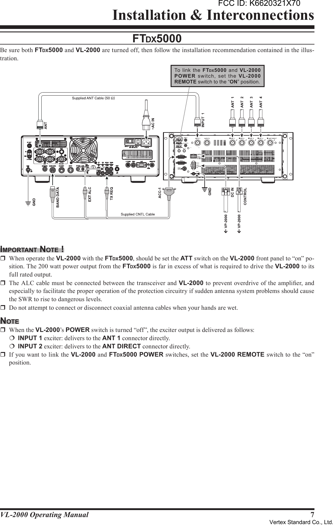 7VL-2000 Operating ManualInstallation &amp; InterconnectionsFTdX5000Be sure both FTDX5000 and VL-2000 are turned off, then follow the installation recommendation contained in the illus-tration.imporTAnT noTe !r  When operate the VL-2000 with the FTDX5000, should be set the ATT switch on the VL-2000 front panel to “on” po-sition. The 200 watt power output from the FTDX5000 is far in excess of what is required to drive the VL-2000 to its full rated output.r  The ALC cable must be connected between the transceiver and VL-2000 to prevent overdrive of the amplier, and especially to facilitate the proper operation of the protection circuitry if sudden antenna system problems should cause the SWR to rise to dangerous levels.r  Do not attempt to connect or disconnect coaxial antenna cables when your hands are wet.noTer  When the VL-2000’s POWER switch is turned “off”, the exciter output is delivered as follows:¦ INPUT1 exciter: delivers to the ANT1 connector directly.¦ INPUT2 exciter: delivers to the ANTDIRECT connector directly.r  If you want to link the VL-2000 and FTDX5000 POWER switches, set the VL-2000 REMOTE switch to the “on” position.To  link  the  FTDX5000  and  VL-2000POW ER  switch,  set  the  VL-2000REMOTE switch to the “ON” position.FCC ID: K6620321X70Vertex Standard Co., Ltd.