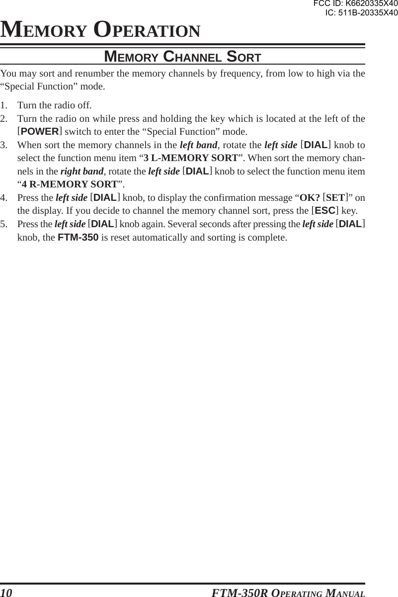 FTM-350R OPERATING MANUAL10MEMORY CHANNEL SORTYou may sort and renumber the memory channels by frequency, from low to high via the“Special Function” mode.1. Turn the radio off.2. Turn the radio on while press and holding the key which is located at the left of the[POWER] switch to enter the “Special Function” mode.3. When sort the memory channels in the left band, rotate the left side [DIAL] knob toselect the function menu item “3 L-MEMORY SORT”. When sort the memory chan-nels in the right band, rotate the left side [DIAL] knob to select the function menu item“4 R-MEMORY SORT”.4. Press the left side [DIAL] knob, to display the confirmation message “OK? [SET]” onthe display. If you decide to channel the memory channel sort, press the [ESC] key.5. Press the left side [DIAL] knob again. Several seconds after pressing the left side [DIAL]knob, the FTM-350 is reset automatically and sorting is complete.MEMORY OPERATIONFCC ID: K6620335X40IC: 511B-20335X40