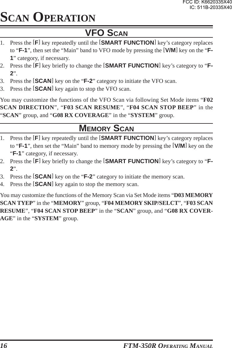 FTM-350R OPERATING MANUAL16VFO SCAN1. Press the [F] key repeatedly until the [SMART FUNCTION] key’s category replacesto “F-1”, then set the “Main” band to VFO mode by pressing the [V/M] key on the “F-1” category, if necessary.2. Press the [F] key briefly to change the [SMART FUNCTION] key’s category to “F-2”.3. Press the [SCAN] key on the “F-2” category to initiate the VFO scan.3. Press the [SCAN] key again to stop the VFO scan.You may customize the functions of the VFO Scan via following Set Mode items “F02SCAN DIRECTION”, “F03 SCAN RESUME”, “F04 SCAN STOP BEEP” in the“SCAN” group, and “G08 RX COVERAGE” in the “SYSTEM” group.MEMORY SCAN1. Press the [F] key repeatedly until the [SMART FUNCTION] key’s category replacesto “F-1”, then set the “Main” band to memory mode by pressing the [V/M] key on the“F-1” category, if necessary.2. Press the [F] key briefly to change the [SMART FUNCTION] key’s category to “F-2”.3. Press the [SCAN] key on the “F-2” category to initiate the memory scan.4. Press the [SCAN] key again to stop the memory scan.You may customize the functions of the Memory Scan via Set Mode items “D03 MEMORYSCAN TYEP” in the “MEMORY” group, “F04 MEMORY SKIP/SELCT”, “F03 SCANRESUME”, “F04 SCAN STOP BEEP” in the “SCAN” group, and “G08 RX COVER-AGE” in the “SYSTEM” group.SCAN OPERATIONFCC ID: K6620335X40IC: 511B-20335X40