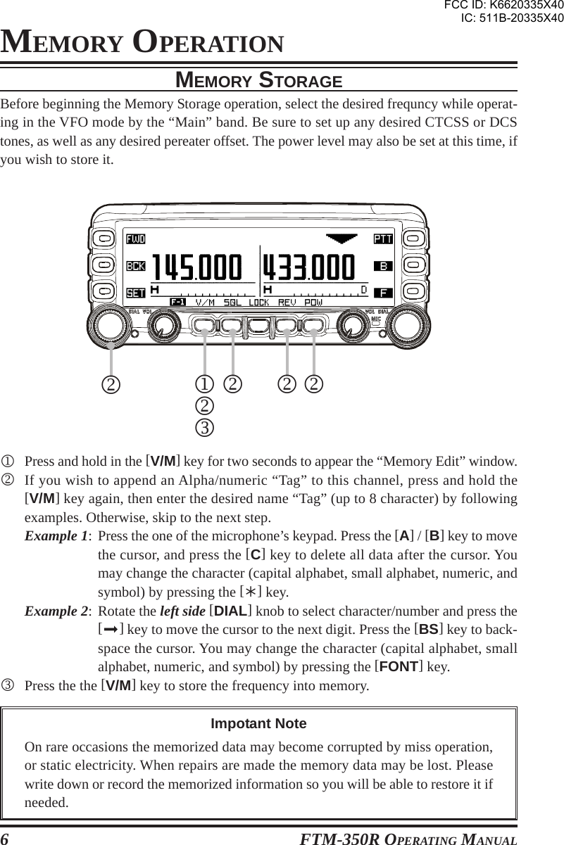 FTM-350R OPERATING MANUAL6MEMORY OPERATIONMEMORY STORAGEBefore beginning the Memory Storage operation, select the desired frequncy while operat-ing in the VFO mode by the “Main” band. Be sure to set up any desired CTCSS or DCStones, as well as any desired pereater offset. The power level may also be set at this time, ifyou wish to store it.1Press and hold in the [V/M] key for two seconds to appear the “Memory Edit” window.2If you wish to append an Alpha/numeric “Tag” to this channel, press and hold the[V/M] key again, then enter the desired name “Tag” (up to 8 character) by followingexamples. Otherwise, skip to the next step.Example 1: Press the one of the microphone’s keypad. Press the [A] / [B] key to movethe cursor, and press the [C] key to delete all data after the cursor. Youmay change the character (capital alphabet, small alphabet, numeric, andsymbol) by pressing the [] key.Example 2: Rotate the left side [DIAL] knob to select character/number and press the[] key to move the cursor to the next digit. Press the [BS] key to back-space the cursor. You may change the character (capital alphabet, smallalphabet, numeric, and symbol) by pressing the [FONT] key.3Press the the [V/M] key to store the frequency into memory.1232222Impotant NoteOn rare occasions the memorized data may become corrupted by miss operation,or static electricity. When repairs are made the memory data may be lost. Pleasewrite down or record the memorized information so you will be able to restore it ifneeded.FCC ID: K6620335X40IC: 511B-20335X40