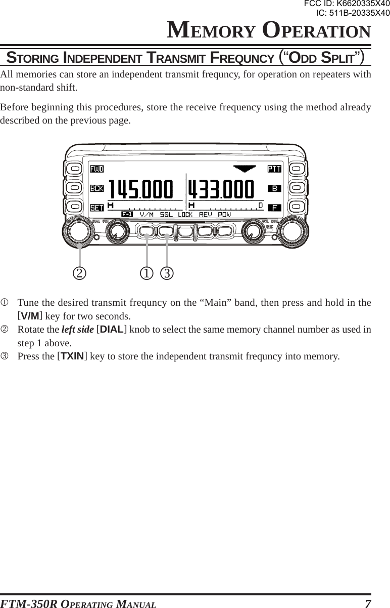 FTM-350R OPERATING MANUAL 7STORING INDEPENDENT TRANSMIT FREQUNCY (“ODD SPLIT”)All memories can store an independent transmit frequncy, for operation on repeaters withnon-standard shift.Before beginning this procedures, store the receive frequency using the method alreadydescribed on the previous page.1Tune the desired transmit frequncy on the “Main” band, then press and hold in the[V/M] key for two seconds.2Rotate the left side [DIAL] knob to select the same memory channel number as used instep 1 above.3Press the [TXIN] key to store the independent transmit frequncy into memory.12 3MEMORY OPERATIONFCC ID: K6620335X40IC: 511B-20335X40