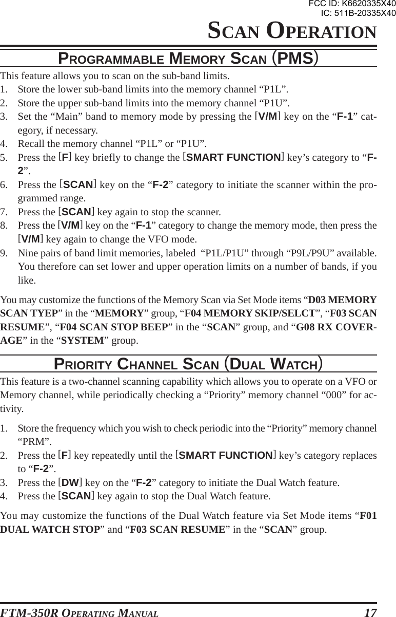 FTM-350R OPERATING MANUAL 17PROGRAMMABLE MEMORY SCAN (PMS)This feature allows you to scan on the sub-band limits.1. Store the lower sub-band limits into the memory channel “P1L”.2. Store the upper sub-band limits into the memory channel “P1U”.3. Set the “Main” band to memory mode by pressing the [V/M] key on the “F-1” cat-egory, if necessary.4. Recall the memory channel “P1L” or “P1U”.5. Press the [F] key briefly to change the [SMART FUNCTION] key’s category to “F-2”.6. Press the [SCAN] key on the “F-2” category to initiate the scanner within the pro-grammed range.7. Press the [SCAN] key again to stop the scanner.8. Press the [V/M] key on the “F-1” category to change the memory mode, then press the[V/M] key again to change the VFO mode.9. Nine pairs of band limit memories, labeled  “P1L/P1U” through “P9L/P9U” available.You therefore can set lower and upper operation limits on a number of bands, if youlike.You may customize the functions of the Memory Scan via Set Mode items “D03 MEMORYSCAN TYEP” in the “MEMORY” group, “F04 MEMORY SKIP/SELCT”, “F03 SCANRESUME”, “F04 SCAN STOP BEEP” in the “SCAN” group, and “G08 RX COVER-AGE” in the “SYSTEM” group.PRIORITY CHANNEL SCAN (DUAL WATCH)This feature is a two-channel scanning capability which allows you to operate on a VFO orMemory channel, while periodically checking a “Priority” memory channel “000” for ac-tivity.1. Store the frequency which you wish to check periodic into the “Priority” memory channel“PRM”.2. Press the [F] key repeatedly until the [SMART FUNCTION] key’s category replacesto “F-2”.3. Press the [DW] key on the “F-2” category to initiate the Dual Watch feature.4. Press the [SCAN] key again to stop the Dual Watch feature.You may customize the functions of the Dual Watch feature via Set Mode items “F01DUAL WATCH STOP” and “F03 SCAN RESUME” in the “SCAN” group.SCAN OPERATIONFCC ID: K6620335X40IC: 511B-20335X40