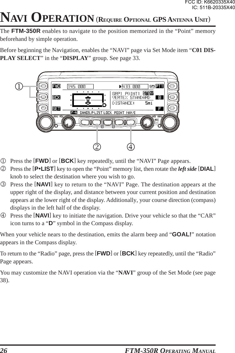 FTM-350R OPERATING MANUAL26NAVI OPERATION (REQUIRE OPTIONAL GPS ANTENNA UNIT)The FTM-350R enables to navigate to the position memorized in the “Point” memorybeforehand by simple operation.Before beginning the Navigation, enables the “NAVI” page via Set Mode item “C01 DIS-PLAY SELECT” in the “DISPLAY” group. See page 33.1Press the [FWD] or [BCK] key repeatedly, until the “NAVI” Page appears.2Press the [PyLIST] key to open the “Point” memory list, then rotate the left side [DIAL]knob to select the destination where you wish to go.3Press the [NAVI] key to return to the “NAVI” Page. The destination appears at theupper right of the display, and distance between your current position and destinationappears at the lower right of the display. Additionally, your course direction (compass)displays in the left half of the display.4Press the [NAVI] key to initiate the navigation. Drive your vehicle so that the “CAR”icon turns to a “D” symbol in the Compass display.When your vehicle nears to the destination, emits the alarm beep and “GOAL!” notationappears in the Compass display.To return to the “Radio” page, press the [FWD] or [BCK] key repeatedly, until the “Radio”Page appears.You may customize the NAVI operation via the “NAVI” group of the Set Mode (see page38).421FCC ID: K6620335X40IC: 511B-20335X40