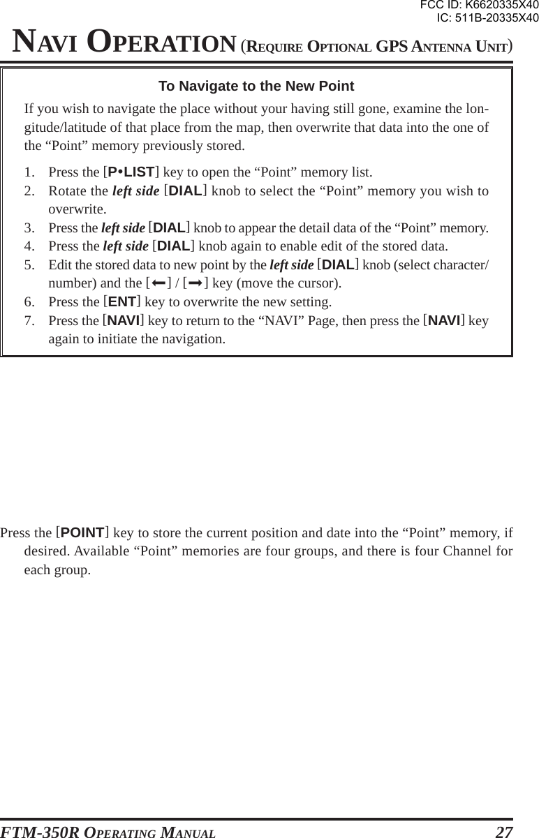 FTM-350R OPERATING MANUAL 27NAVI OPERATION (REQUIRE OPTIONAL GPS ANTENNA UNIT)To Navigate to the New PointIf you wish to navigate the place without your having still gone, examine the lon-gitude/latitude of that place from the map, then overwrite that data into the one ofthe “Point” memory previously stored.1. Press the [PyLIST] key to open the “Point” memory list.2. Rotate the left side [DIAL] knob to select the “Point” memory you wish tooverwrite.3. Press the left side [DIAL] knob to appear the detail data of the “Point” memory.4. Press the left side [DIAL] knob again to enable edit of the stored data.5. Edit the stored data to new point by the left side [DIAL] knob (select character/number) and the [] / [] key (move the cursor).6. Press the [ENT] key to overwrite the new setting.7. Press the [NAVI] key to return to the “NAVI” Page, then press the [NAVI] keyagain to initiate the navigation.Press the [POINT] key to store the current position and date into the “Point” memory, ifdesired. Available “Point” memories are four groups, and there is four Channel foreach group.FCC ID: K6620335X40IC: 511B-20335X40