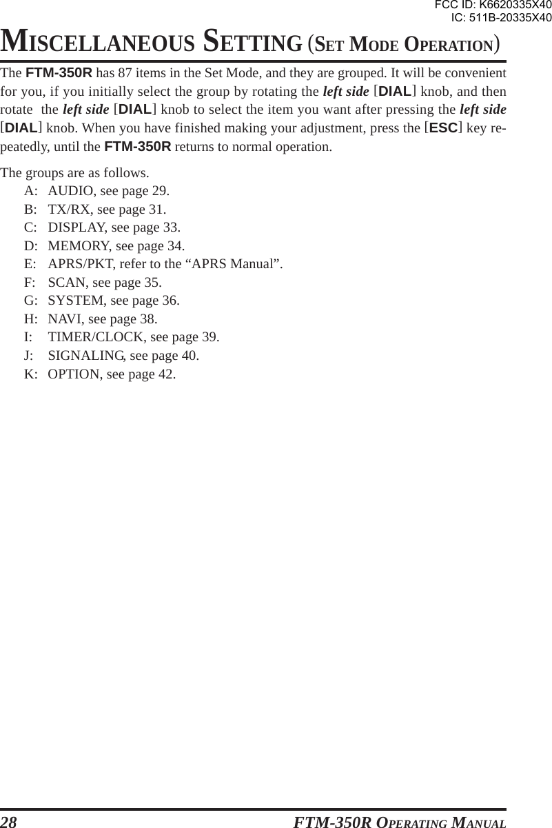 FTM-350R OPERATING MANUAL28The FTM-350R has 87 items in the Set Mode, and they are grouped. It will be convenientfor you, if you initially select the group by rotating the left side [DIAL] knob, and thenrotate  the left side [DIAL] knob to select the item you want after pressing the left side[DIAL] knob. When you have finished making your adjustment, press the [ESC] key re-peatedly, until the FTM-350R returns to normal operation.The groups are as follows.A: AUDIO, see page 29.B: TX/RX, see page 31.C: DISPLAY, see page 33.D: MEMORY, see page 34.E: APRS/PKT, refer to the “APRS Manual”.F: SCAN, see page 35.G: SYSTEM, see page 36.H: NAVI, see page 38.I: TIMER/CLOCK, see page 39.J: SIGNALING, see page 40.K: OPTION, see page 42.MISCELLANEOUS SETTING (SET MODE OPERATION)FCC ID: K6620335X40IC: 511B-20335X40