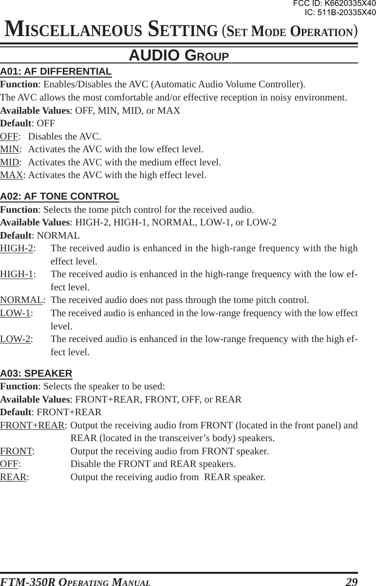 FTM-350R OPERATING MANUAL 29A01: AF DIFFERENTIALFunction: Enables/Disables the AVC (Automatic Audio Volume Controller).The AVC allows the most comfortable and/or effective reception in noisy environment.Available Values: OFF, MIN, MID, or MAXDefault: OFFOFF: Disables the AVC.MIN: Activates the AVC with the low effect level.MID: Activates the AVC with the medium effect level.MAX: Activates the AVC with the high effect level.A02: AF TONE CONTROLFunction: Selects the tome pitch control for the received audio.Available Values: HIGH-2, HIGH-1, NORMAL, LOW-1, or LOW-2Default: NORMALHIGH-2: The received audio is enhanced in the high-range frequency with the higheffect level.HIGH-1: The received audio is enhanced in the high-range frequency with the low ef-fect level.NORMAL: The received audio does not pass through the tome pitch control.LOW-1: The received audio is enhanced in the low-range frequency with the low effectlevel.LOW-2: The received audio is enhanced in the low-range frequency with the high ef-fect level.A03: SPEAKERFunction: Selects the speaker to be used:Available Values: FRONT+REAR, FRONT, OFF, or REARDefault: FRONT+REARFRONT+REAR: Output the receiving audio from FRONT (located in the front panel) andREAR (located in the transceiver’s body) speakers.FRONT: Output the receiving audio from FRONT speaker.OFF: Disable the FRONT and REAR speakers.REAR: Output the receiving audio from  REAR speaker.AUDIO GROUPMISCELLANEOUS SETTING (SET MODE OPERATION)FCC ID: K6620335X40IC: 511B-20335X40