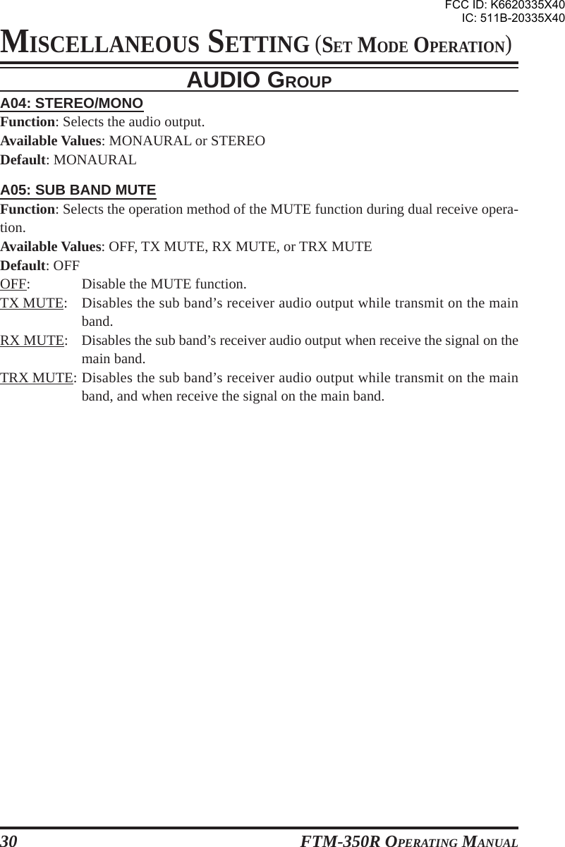 FTM-350R OPERATING MANUAL30AUDIO GROUPA04: STEREO/MONOFunction: Selects the audio output.Available Values: MONAURAL or STEREODefault: MONAURALA05: SUB BAND MUTEFunction: Selects the operation method of the MUTE function during dual receive opera-tion.Available Values: OFF, TX MUTE, RX MUTE, or TRX MUTEDefault: OFFOFF: Disable the MUTE function.TX MUTE: Disables the sub band’s receiver audio output while transmit on the mainband.RX MUTE: Disables the sub band’s receiver audio output when receive the signal on themain band.TRX MUTE: Disables the sub band’s receiver audio output while transmit on the mainband, and when receive the signal on the main band.MISCELLANEOUS SETTING (SET MODE OPERATION)FCC ID: K6620335X40IC: 511B-20335X40