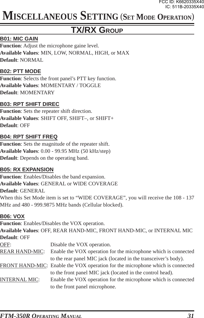 FTM-350R OPERATING MANUAL 31B01: MIC GAINFunction: Adjust the microphone gaine level.Available Values: MIN, LOW, NORMAL, HIGH, or MAXDefault: NORMALB02: PTT MODEFunction: Selects the front panel’s PTT key function.Available Values: MOMENTARY / TOGGLEDefault: MOMENTARYB03: RPT SHIFT DIRECFunction: Sets the repeater shift direction.Available Values: SHIFT OFF, SHIFT–, or SHIFT+Default: OFFB04: RPT SHIFT FREQFunction: Sets the magnitude of the repeater shift.Available Values: 0.00 - 99.95 MHz (50 kHz/step)Default: Depends on the operating band.B05: RX EXPANSIONFunction: Enables/Disables the band expansion.Available Values: GENERAL or WIDE COVERAGEDefault: GENERALWhen this Set Mode item is set to “WIDE COVERAGE”, you will receive the 108 - 137MHz and 480 - 999.9875 MHz bands (Cellular blocked).B06: VOXFunction: Enables/Disables the VOX operation.Available Values: OFF, REAR HAND-MIC, FRONT HAND-MIC, or INTERNAL MICDefault: OFFOFF: Disable the VOX operation.REAR HAND-MIC: Enable the VOX operation for the microphone which is connectedto the rear panel MIC jack (located in the transceiver’s body).FRONT HAND-MIC: Enable the VOX operation for the microphone which is connectedto the front panel MIC jack (located in the control head).INTERNAL MIC: Enable the VOX operation for the microphone which is connectedto the front panel microphone.TX/RX GROUPMISCELLANEOUS SETTING (SET MODE OPERATION)FCC ID: K6620335X40IC: 511B-20335X40