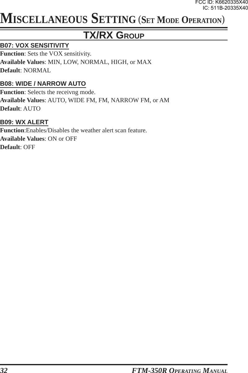 FTM-350R OPERATING MANUAL32TX/RX GROUPB07: VOX SENSITIVITYFunction: Sets the VOX sensitivity.Available Values: MIN, LOW, NORMAL, HIGH, or MAXDefault: NORMALB08: WIDE / NARROW AUTOFunction: Selects the receivng mode.Available Values: AUTO, WIDE FM, FM, NARROW FM, or AMDefault: AUTOB09: WX ALERTFunction:Enables/Disables the weather alert scan feature.Available Values: ON or OFFDefault: OFFMISCELLANEOUS SETTING (SET MODE OPERATION)FCC ID: K6620335X40IC: 511B-20335X40