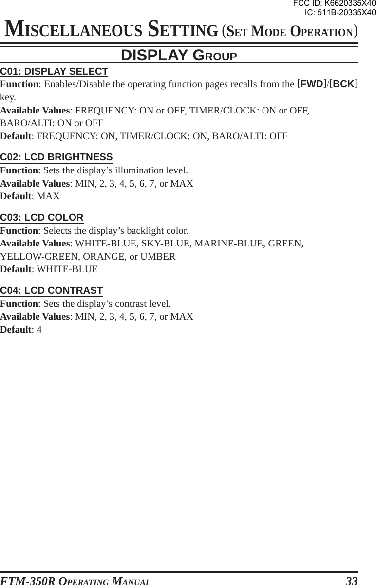 FTM-350R OPERATING MANUAL 33DISPLAY GROUPC01: DISPLAY SELECTFunction: Enables/Disable the operating function pages recalls from the [FWD]/[BCK]key.Available Values: FREQUENCY: ON or OFF, TIMER/CLOCK: ON or OFF,BARO/ALTI: ON or OFFDefault: FREQUENCY: ON, TIMER/CLOCK: ON, BARO/ALTI: OFFC02: LCD BRIGHTNESSFunction: Sets the display’s illumination level.Available Values: MIN, 2, 3, 4, 5, 6, 7, or MAXDefault: MAXC03: LCD COLORFunction: Selects the display’s backlight color.Available Values: WHITE-BLUE, SKY-BLUE, MARINE-BLUE, GREEN,YELLOW-GREEN, ORANGE, or UMBERDefault: WHITE-BLUEC04: LCD CONTRASTFunction: Sets the display’s contrast level.Available Values: MIN, 2, 3, 4, 5, 6, 7, or MAXDefault: 4MISCELLANEOUS SETTING (SET MODE OPERATION)FCC ID: K6620335X40IC: 511B-20335X40