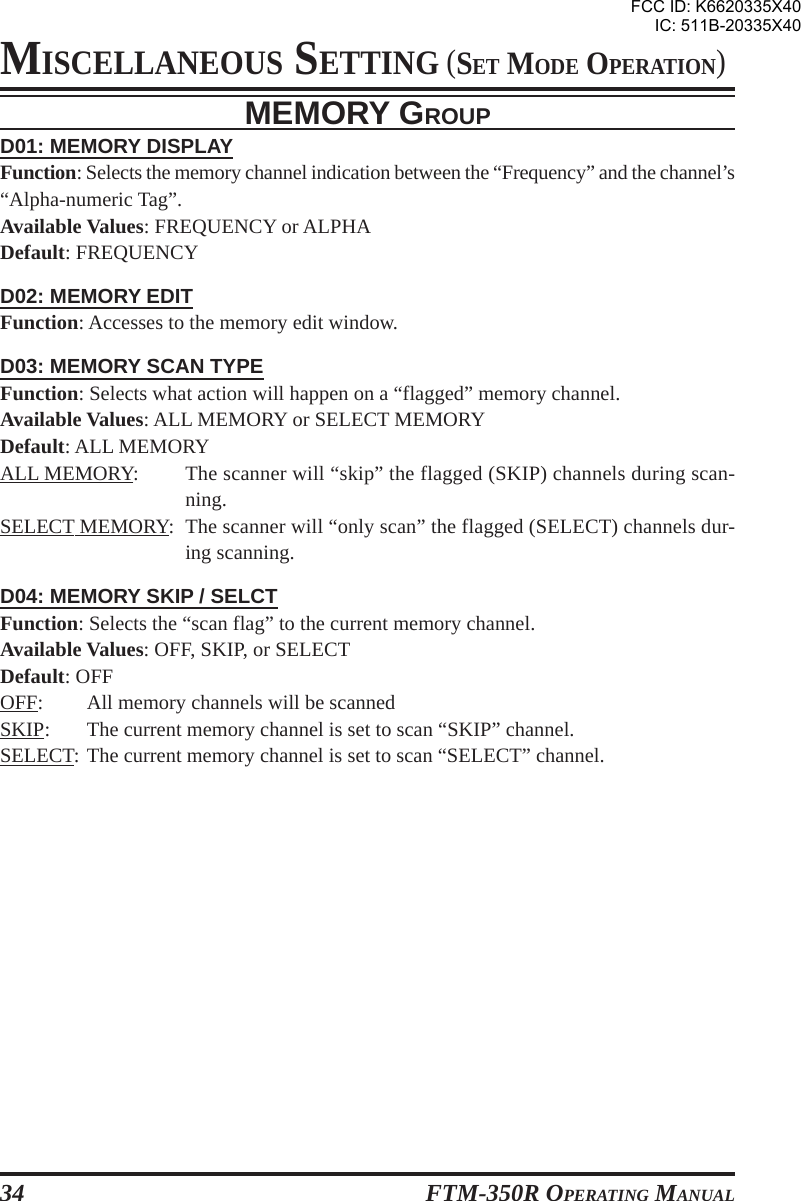 FTM-350R OPERATING MANUAL34MEMORY GROUPD01: MEMORY DISPLAYFunction: Selects the memory channel indication between the “Frequency” and the channel’s“Alpha-numeric Tag”.Available Values: FREQUENCY or ALPHADefault: FREQUENCYD02: MEMORY EDITFunction: Accesses to the memory edit window.D03: MEMORY SCAN TYPEFunction: Selects what action will happen on a “flagged” memory channel.Available Values: ALL MEMORY or SELECT MEMORYDefault: ALL MEMORYALL MEMORY: The scanner will “skip” the flagged (SKIP) channels during scan-ning.SELECT MEMORY: The scanner will “only scan” the flagged (SELECT) channels dur-ing scanning.D04: MEMORY SKIP / SELCTFunction: Selects the “scan flag” to the current memory channel.Available Values: OFF, SKIP, or SELECTDefault: OFFOFF: All memory channels will be scannedSKIP: The current memory channel is set to scan “SKIP” channel.SELECT: The current memory channel is set to scan “SELECT” channel.MISCELLANEOUS SETTING (SET MODE OPERATION)FCC ID: K6620335X40IC: 511B-20335X40