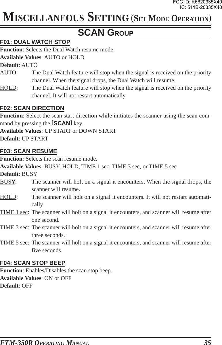 FTM-350R OPERATING MANUAL 35F01: DUAL WATCH STOPFunction: Selects the Dual Watch resume mode.Available Values: AUTO or HOLDDefault: AUTOAUTO: The Dual Watch feature will stop when the signal is received on the prioritychannel. When the signal drops, the Dual Watch will resume.HOLD: The Dual Watch feature will stop when the signal is received on the prioritychannel. It will not restart automatically.F02: SCAN DIRECTIONFunction: Select the scan start direction while initiates the scanner using the scan com-mand by pressing the [SCAN] key.Available Values: UP START or DOWN STARTDefault: UP STARTF03: SCAN RESUMEFunction: Selects the scan resume mode.Available Values: BUSY, HOLD, TIME 1 sec, TIME 3 sec, or TIME 5 secDefault: BUSYBUSY: The scanner will holt on a signal it encounters. When the signal drops, thescanner will resume.HOLD: The scanner will holt on a signal it encounters. It will not restart automati-cally.TIME 1 sec: The scanner will holt on a signal it encounters, and scanner will resume afterone second.TIME 3 sec: The scanner will holt on a signal it encounters, and scanner will resume afterthree seconds.TIME 5 sec: The scanner will holt on a signal it encounters, and scanner will resume afterfive seconds.F04: SCAN STOP BEEPFunction: Enables/Disables the scan stop beep.Available Values: ON or OFFDefault: OFFSCAN GROUPMISCELLANEOUS SETTING (SET MODE OPERATION)FCC ID: K6620335X40IC: 511B-20335X40