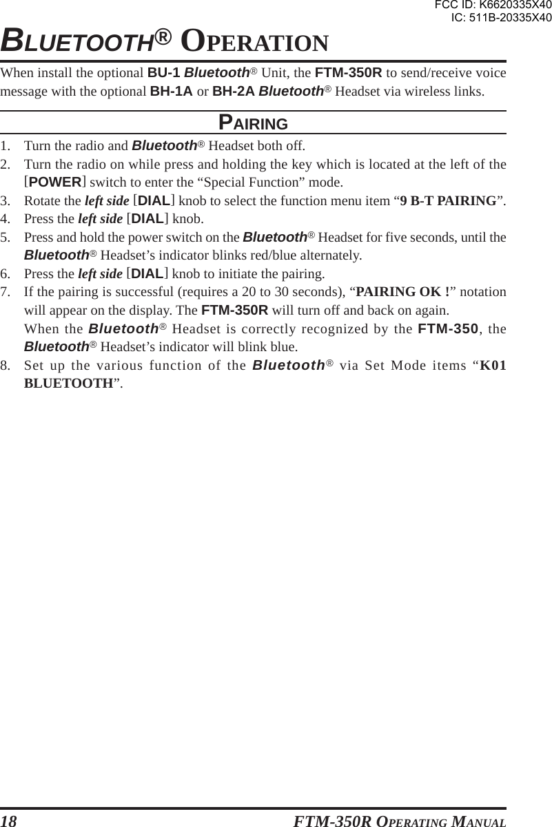 FTM-350R OPERATING MANUAL18BLUETOOTH® OPERATIONWhen install the optional BU-1 Bluetooth® Unit, the FTM-350R to send/receive voicemessage with the optional BH-1A or BH-2A Bluetooth® Headset via wireless links.PAIRING1. Turn the radio and Bluetooth® Headset both off.2. Turn the radio on while press and holding the key which is located at the left of the[POWER] switch to enter the “Special Function” mode.3. Rotate the left side [DIAL] knob to select the function menu item “9 B-T PAIRING”.4. Press the left side [DIAL] knob.5. Press and hold the power switch on the Bluetooth® Headset for five seconds, until theBluetooth® Headset’s indicator blinks red/blue alternately.6. Press the left side [DIAL] knob to initiate the pairing.7. If the pairing is successful (requires a 20 to 30 seconds), “PAIRING OK !” notationwill appear on the display. The FTM-350R will turn off and back on again.When the Bluetooth® Headset is correctly recognized by the FTM-350, theBluetooth® Headset’s indicator will blink blue.8. Set up the various function of the Bluetooth® via Set Mode items “K01BLUETOOTH”.FCC ID: K6620335X40IC: 511B-20335X40