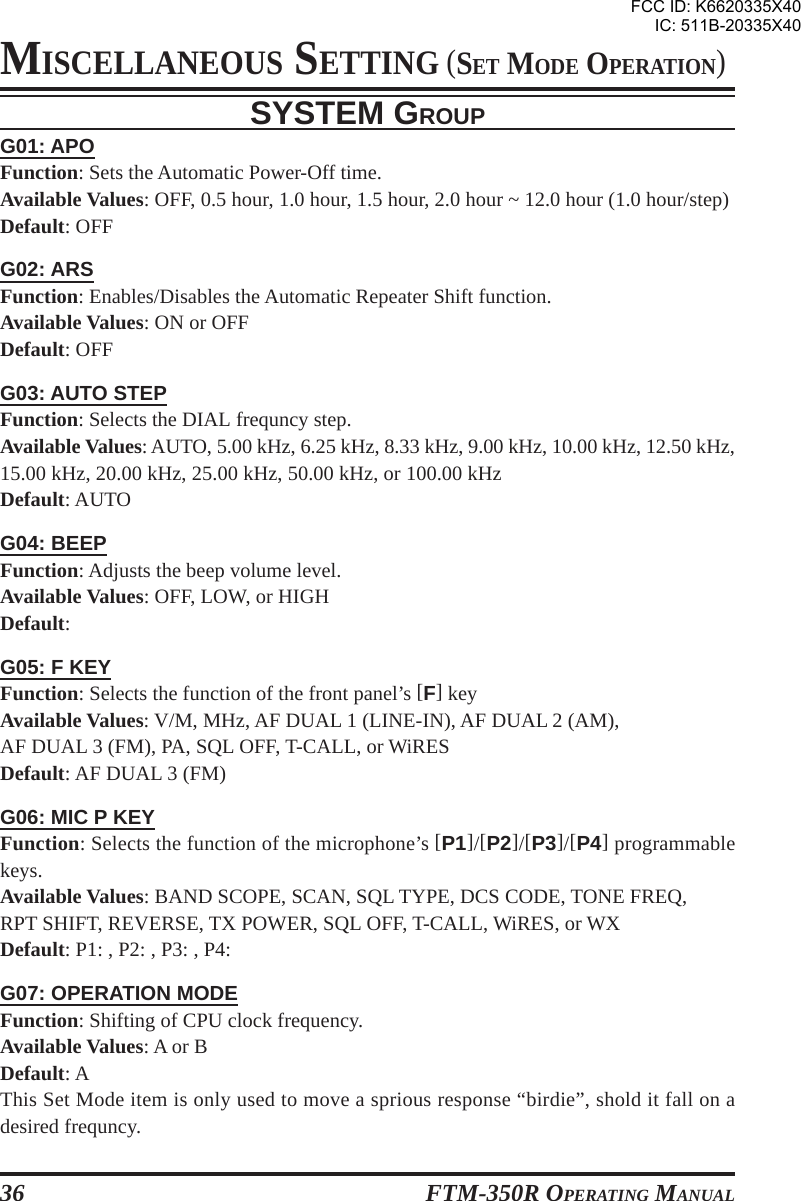FTM-350R OPERATING MANUAL36SYSTEM GROUPG01: APOFunction: Sets the Automatic Power-Off time.Available Values: OFF, 0.5 hour, 1.0 hour, 1.5 hour, 2.0 hour ~ 12.0 hour (1.0 hour/step)Default: OFFG02: ARSFunction: Enables/Disables the Automatic Repeater Shift function.Available Values: ON or OFFDefault: OFFG03: AUTO STEPFunction: Selects the DIAL frequncy step.Available Values: AUTO, 5.00 kHz, 6.25 kHz, 8.33 kHz, 9.00 kHz, 10.00 kHz, 12.50 kHz,15.00 kHz, 20.00 kHz, 25.00 kHz, 50.00 kHz, or 100.00 kHzDefault: AUTOG04: BEEPFunction: Adjusts the beep volume level.Available Values: OFF, LOW, or HIGHDefault:G05: F KEYFunction: Selects the function of the front panel’s [F] keyAvailable Values: V/M, MHz, AF DUAL 1 (LINE-IN), AF DUAL 2 (AM),AF DUAL 3 (FM), PA, SQL OFF, T-CALL, or WiRESDefault: AF DUAL 3 (FM)G06: MIC P KEYFunction: Selects the function of the microphone’s [P1]/[P2]/[P3]/[P4] programmablekeys.Available Values: BAND SCOPE, SCAN, SQL TYPE, DCS CODE, TONE FREQ,RPT SHIFT, REVERSE, TX POWER, SQL OFF, T-CALL, WiRES, or WXDefault: P1: , P2: , P3: , P4:G07: OPERATION MODEFunction: Shifting of CPU clock frequency.Available Values: A or BDefault: AThis Set Mode item is only used to move a sprious response “birdie”, shold it fall on adesired frequncy.MISCELLANEOUS SETTING (SET MODE OPERATION)FCC ID: K6620335X40IC: 511B-20335X40