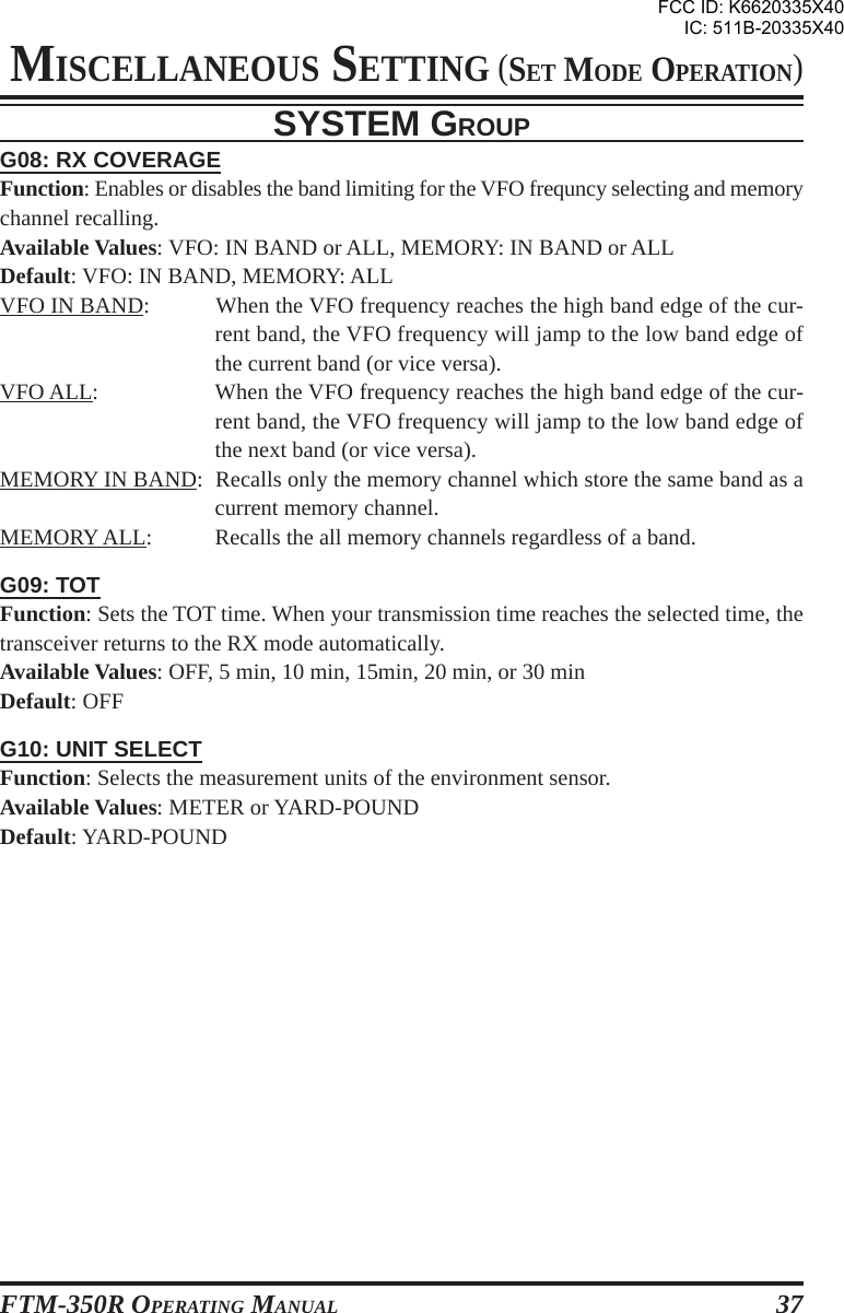 FTM-350R OPERATING MANUAL 37G08: RX COVERAGEFunction: Enables or disables the band limiting for the VFO frequncy selecting and memorychannel recalling.Available Values: VFO: IN BAND or ALL, MEMORY: IN BAND or ALLDefault: VFO: IN BAND, MEMORY: ALLVFO IN BAND: When the VFO frequency reaches the high band edge of the cur-rent band, the VFO frequency will jamp to the low band edge ofthe current band (or vice versa).VFO ALL: When the VFO frequency reaches the high band edge of the cur-rent band, the VFO frequency will jamp to the low band edge ofthe next band (or vice versa).MEMORY IN BAND: Recalls only the memory channel which store the same band as acurrent memory channel.MEMORY ALL: Recalls the all memory channels regardless of a band.G09: TOTFunction: Sets the TOT time. When your transmission time reaches the selected time, thetransceiver returns to the RX mode automatically.Available Values: OFF, 5 min, 10 min, 15min, 20 min, or 30 minDefault: OFFG10: UNIT SELECTFunction: Selects the measurement units of the environment sensor.Available Values: METER or YARD-POUNDDefault: YARD-POUNDSYSTEM GROUPMISCELLANEOUS SETTING (SET MODE OPERATION)FCC ID: K6620335X40IC: 511B-20335X40