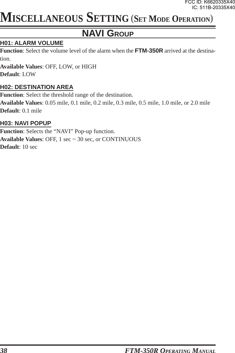 FTM-350R OPERATING MANUAL38NAVI GROUPH01: ALARM VOLUMEFunction: Select the volume level of the alarm when the FTM-350R arrived at the destina-tion.Available Values: OFF, LOW, or HIGHDefault: LOWH02: DESTINATION AREAFunction: Select the threshold range of the destination.Available Values: 0.05 mile, 0.1 mile, 0.2 mile, 0.3 mile, 0.5 mile, 1.0 mile, or 2.0 mileDefault: 0.1 mileH03: NAVI POPUPFunction: Selects the “NAVI” Pop-up function.Available Values: OFF, 1 sec ~ 30 sec, or CONTINUOUSDefault: 10 secMISCELLANEOUS SETTING (SET MODE OPERATION)FCC ID: K6620335X40IC: 511B-20335X40