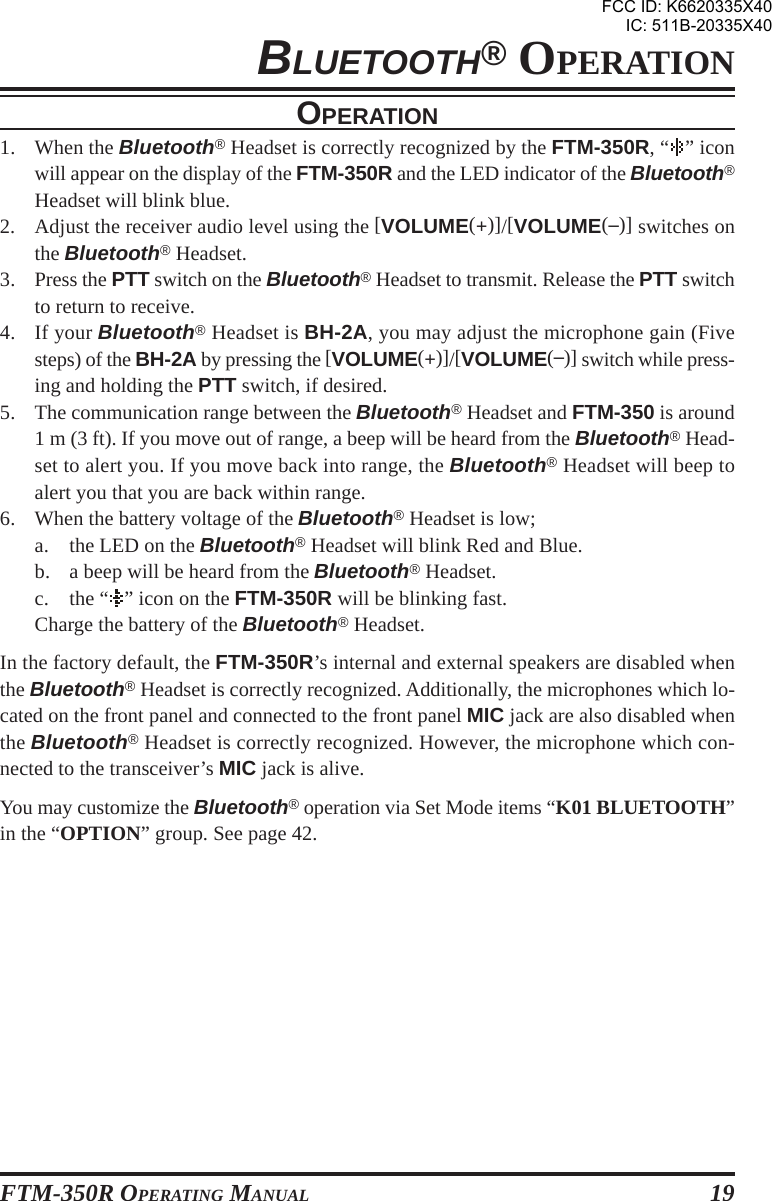 FTM-350R OPERATING MANUAL 19BLUETOOTH® OPERATIONOPERATION1. When the Bluetooth® Headset is correctly recognized by the FTM-350R, “ ” iconwill appear on the display of the FTM-350R and the LED indicator of the Bluetooth®Headset will blink blue.2. Adjust the receiver audio level using the [VOLUME(+)]/[VOLUME(–)] switches onthe Bluetooth® Headset.3. Press the PTT switch on the Bluetooth® Headset to transmit. Release the PTT switchto return to receive.4. If your Bluetooth® Headset is BH-2A, you may adjust the microphone gain (Fivesteps) of the BH-2A by pressing the [VOLUME(+)]/[VOLUME(–)] switch while press-ing and holding the PTT switch, if desired.5. The communication range between the Bluetooth® Headset and FTM-350 is around1 m (3 ft). If you move out of range, a beep will be heard from the Bluetooth® Head-set to alert you. If you move back into range, the Bluetooth® Headset will beep toalert you that you are back within range.6. When the battery voltage of the Bluetooth® Headset is low;a. the LED on the Bluetooth® Headset will blink Red and Blue.b. a beep will be heard from the Bluetooth® Headset.c. the “ ” icon on the FTM-350R will be blinking fast.Charge the battery of the Bluetooth® Headset.In the factory default, the FTM-350R’s internal and external speakers are disabled whenthe Bluetooth® Headset is correctly recognized. Additionally, the microphones which lo-cated on the front panel and connected to the front panel MIC jack are also disabled whenthe Bluetooth® Headset is correctly recognized. However, the microphone which con-nected to the transceiver’s MIC jack is alive.You may customize the Bluetooth® operation via Set Mode items “K01 BLUETOOTH”in the “OPTION” group. See page 42.FCC ID: K6620335X40IC: 511B-20335X40