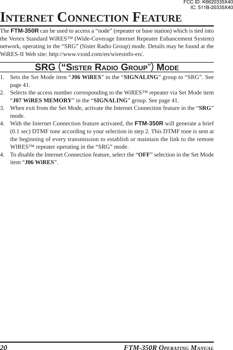 FTM-350R OPERATING MANUAL20INTERNET CONNECTION FEATUREThe FTM-350R can be used to access a “node” (repeater or base station) which is tied intothe Vertex Standard WiRES™ (Wide-Coverage Internet Repeater Enhancement System)network, operating in the “SRG” (Sister Radio Group) mode. Details may be found at theWiRES-II Web site: http://www.vxstd.com/en/wiresinfo-en/.SRG (“SISTER RADIO GROUP”) MODE1. Sets the Set Mode item “J06 WiRES” in the “SIGNALING” group to “SRG”. Seepage 41.2. Selects the access number corresponding to the WiRES™ repeater via Set Mode item“J07 WiRES MEMORY” in the “SIGNALING” group. See page 41.3. When exit from the Set Mode, activate the Internet Connection feature in the “SRG”mode.4. With the Internet Connection feature activated, the FTM-350R will generate a brief(0.1 sec) DTMF tone according to your selection in step 2. This DTMF tone is sent atthe beginning of every transmission to establish or maintain the link to the remoteWIRES™ repeater operating in the “SRG” mode.4. To disable the Internet Connection feature, select the “OFF” selection in the Set Modeitem “J06 WiRES”.FCC ID: K6620335X40IC: 511B-20335X40