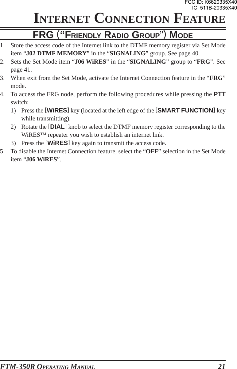 FTM-350R OPERATING MANUAL 21INTERNET CONNECTION FEATUREFRG (“FRIENDLY RADIO GROUP”) MODE1. Store the access code of the Internet link to the DTMF memory register via Set Modeitem “J02 DTMF MEMORY” in the “SIGNALING” group. See page 40.2. Sets the Set Mode item “J06 WiRES” in the “SIGNALING” group to “FRG”. Seepage 41.3. When exit from the Set Mode, activate the Internet Connection feature in the “FRG”mode.4. To access the FRG node, perform the following procedures while pressing the PTTswitch:1) Press the [WiRES] key (located at the left edge of the [SMART FUNCTION] keywhile transmitting).2) Rotate the [DIAL] knob to select the DTMF memory register corresponding to theWiRES™ repeater you wish to establish an internet link.3) Press the [WiRES] key again to transmit the access code.5. To disable the Internet Connection feature, select the “OFF” selection in the Set Modeitem “J06 WiRES”.FCC ID: K6620335X40IC: 511B-20335X40