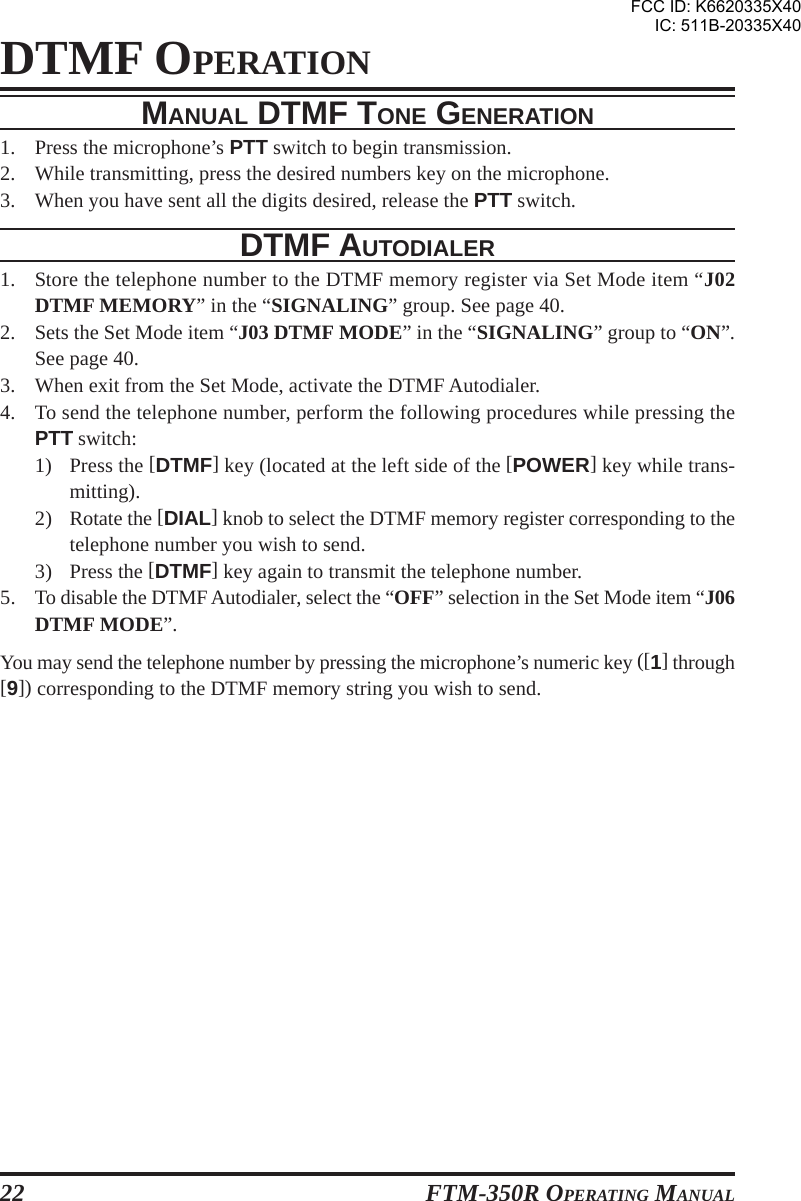 FTM-350R OPERATING MANUAL22DTMF OPERATIONMANUAL DTMF TONE GENERATION1. Press the microphone’s PTT switch to begin transmission.2. While transmitting, press the desired numbers key on the microphone.3. When you have sent all the digits desired, release the PTT switch.DTMF AUTODIALER1. Store the telephone number to the DTMF memory register via Set Mode item “J02DTMF MEMORY” in the “SIGNALING” group. See page 40.2. Sets the Set Mode item “J03 DTMF MODE” in the “SIGNALING” group to “ON”.See page 40.3. When exit from the Set Mode, activate the DTMF Autodialer.4. To send the telephone number, perform the following procedures while pressing thePTT switch:1) Press the [DTMF] key (located at the left side of the [POWER] key while trans-mitting).2) Rotate the [DIAL] knob to select the DTMF memory register corresponding to thetelephone number you wish to send.3) Press the [DTMF] key again to transmit the telephone number.5. To disable the DTMF Autodialer, select the “OFF” selection in the Set Mode item “J06DTMF MODE”.You may send the telephone number by pressing the microphone’s numeric key ([1] through[9]) corresponding to the DTMF memory string you wish to send.FCC ID: K6620335X40IC: 511B-20335X40