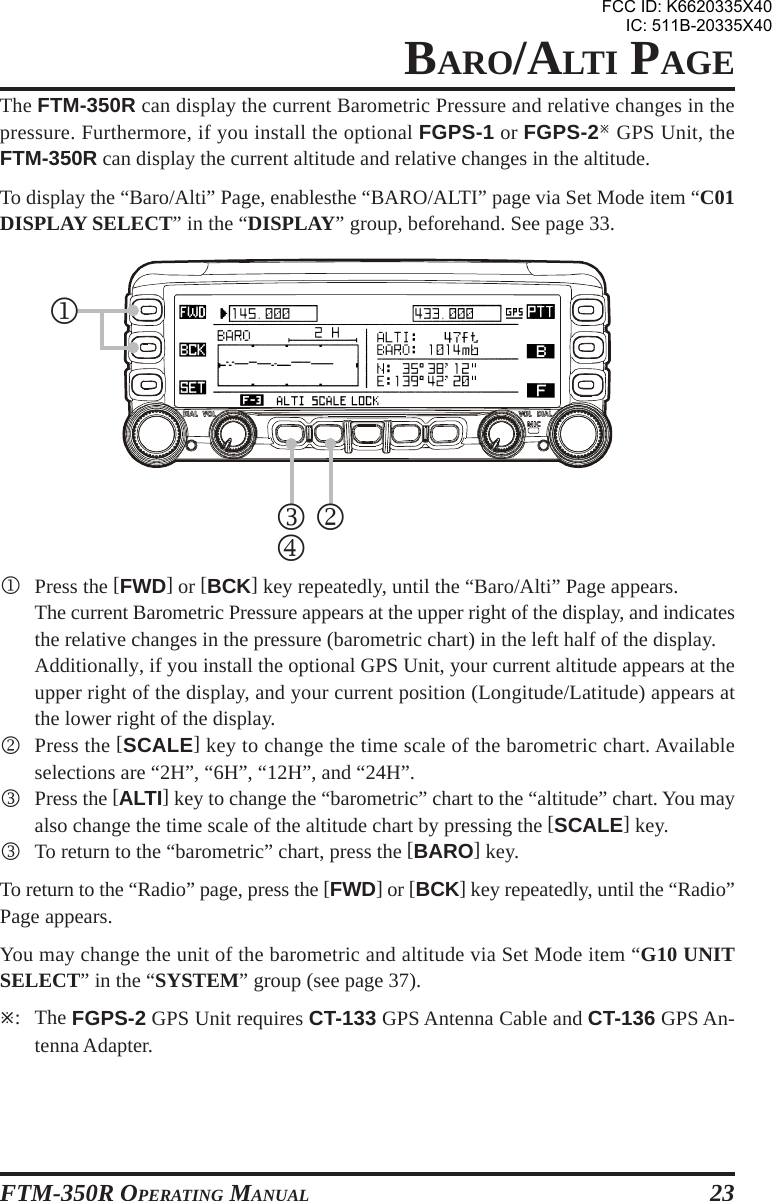 FTM-350R OPERATING MANUAL 23BARO/ALTI PAGEThe FTM-350R can display the current Barometric Pressure and relative changes in thepressure. Furthermore, if you install the optional FGPS-1 or FGPS-2 GPS Unit, theFTM-350R can display the current altitude and relative changes in the altitude.To display the “Baro/Alti” Page, enablesthe “BARO/ALTI” page via Set Mode item “C01DISPLAY SELECT” in the “DISPLAY” group, beforehand. See page 33.1Press the [FWD] or [BCK] key repeatedly, until the “Baro/Alti” Page appears.The current Barometric Pressure appears at the upper right of the display, and indicatesthe relative changes in the pressure (barometric chart) in the left half of the display.Additionally, if you install the optional GPS Unit, your current altitude appears at theupper right of the display, and your current position (Longitude/Latitude) appears atthe lower right of the display.2Press the [SCALE] key to change the time scale of the barometric chart. Availableselections are “2H”, “6H”, “12H”, and “24H”.3Press the [ALTI] key to change the “barometric” chart to the “altitude” chart. You mayalso change the time scale of the altitude chart by pressing the [SCALE] key.3To return to the “barometric” chart, press the [BARO] key.To return to the “Radio” page, press the [FWD] or [BCK] key repeatedly, until the “Radio”Page appears.You may change the unit of the barometric and altitude via Set Mode item “G10 UNITSELECT” in the “SYSTEM” group (see page 37).: The FGPS-2 GPS Unit requires CT-133 GPS Antenna Cable and CT-136 GPS An-tenna Adapter.1234FCC ID: K6620335X40IC: 511B-20335X40