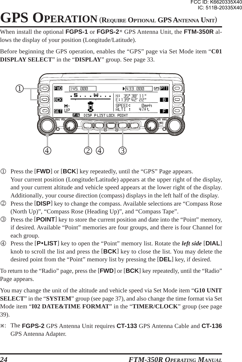 FTM-350R OPERATING MANUAL24GPS OPERATION (REQUIRE OPTIONAL GPS ANTENNA UNIT)When install the optional FGPS-1 or FGPS-2 GPS Antenna Unit, the FTM-350R al-lows the display of your position (Longitude/Latitude).Before beginning the GPS operation, enables the “GPS” page via Set Mode item “C01DISPLAY SELECT” in the “DISPLAY” group. See page 33.1Press the [FWD] or [BCK] key repeatedly, until the “GPS” Page appears.Your current position (Longitude/Latitude) appears at the upper right of the display,and your current altitude and vehicle speed appears at the lower right of the display.Additionally, your course direction (compass) displays in the left half of the display.2Press the [DISP] key to change the compass. Available selections are “Compass Rose(North Up)”, “Compass Rose (Heading Up)”, and “Compass Tape”.3Press the [POINT] key to store the current position and date into the “Point” memory,if desired. Available “Point” memories are four groups, and there is four Channel foreach group.4Press the [PyLIST] key to open the “Point” memory list. Rotate the left side [DIAL]knob to scroll the list and press the [BCK] key to close the list. You may delete thedesired point from the “Point” memory list by pressing the [DEL] key, if desired.To return to the “Radio” page, press the [FWD] or [BCK] key repeatedly, until the “Radio”Page appears.You may change the unit of the altitude and vehicle speed via Set Mode item “G10 UNITSELECT” in the “SYSTEM” group (see page 37), and also change the time format via SetMode item “I02 DATE&amp;TIME FORMAT” in the “TIMER/CLOCK” group (see page39).: The FGPS-2 GPS Antenna Unit requires CT-133 GPS Antenna Cable and CT-136GPS Antenna Adapter.13424FCC ID: K6620335X40IC: 511B-20335X40