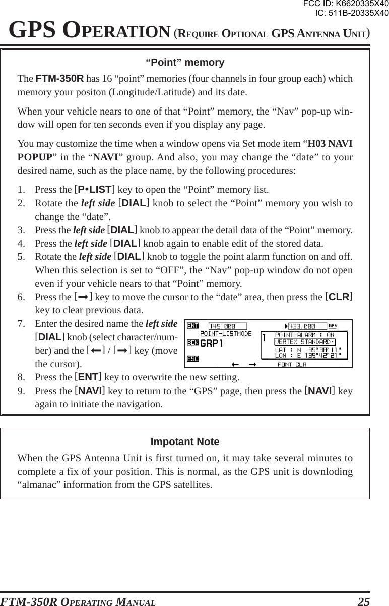 FTM-350R OPERATING MANUAL 25GPS OPERATION (REQUIRE OPTIONAL GPS ANTENNA UNIT)“Point” memoryThe FTM-350R has 16 “point” memories (four channels in four group each) whichmemory your positon (Longitude/Latitude) and its date.When your vehicle nears to one of that “Point” memory, the “Nav” pop-up win-dow will open for ten seconds even if you display any page.You may customize the time when a window opens via Set mode item “H03 NAVIPOPUP” in the “NAVI” group. And also, you may change the “date” to yourdesired name, such as the place name, by the following procedures:1. Press the [PyLIST] key to open the “Point” memory list.2. Rotate the left side [DIAL] knob to select the “Point” memory you wish tochange the “date”.3. Press the left side [DIAL] knob to appear the detail data of the “Point” memory.4. Press the left side [DIAL] knob again to enable edit of the stored data.5. Rotate the left side [DIAL] knob to toggle the point alarm function on and off.When this selection is set to “OFF”, the “Nav” pop-up window do not openeven if your vehicle nears to that “Point” memory.6. Press the [] key to move the cursor to the “date” area, then press the [CLR]key to clear previous data.7. Enter the desired name the left side[DIAL] knob (select character/num-ber) and the [] / [] key (movethe cursor).8. Press the [ENT] key to overwrite the new setting.9. Press the [NAVI] key to return to the “GPS” page, then press the [NAVI] keyagain to initiate the navigation.Impotant NoteWhen the GPS Antenna Unit is first turned on, it may take several minutes tocomplete a fix of your position. This is normal, as the GPS unit is downloding“almanac” information from the GPS satellites.FCC ID: K6620335X40IC: 511B-20335X40