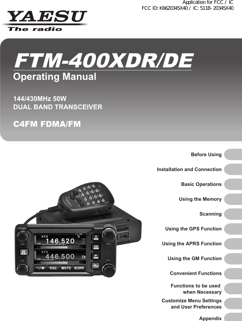 Before UsingInstallation and ConnectionBasic OperationsUsing the MemoryScanningUsing the GPS FunctionUsing the APRS FunctionUsing the GM FunctionConvenient FunctionsFunctions to be used when NecessaryCustomize Menu Settingsand User PreferencesAppendix144/430MHz 50WDUAL BAND TRANSCEIVERC4FM FDMA/FMOperating ManualFTM-400XDR/DEApplication for FCC / IC FCC ID: K6620345X40 / IC: 511B-20345X40