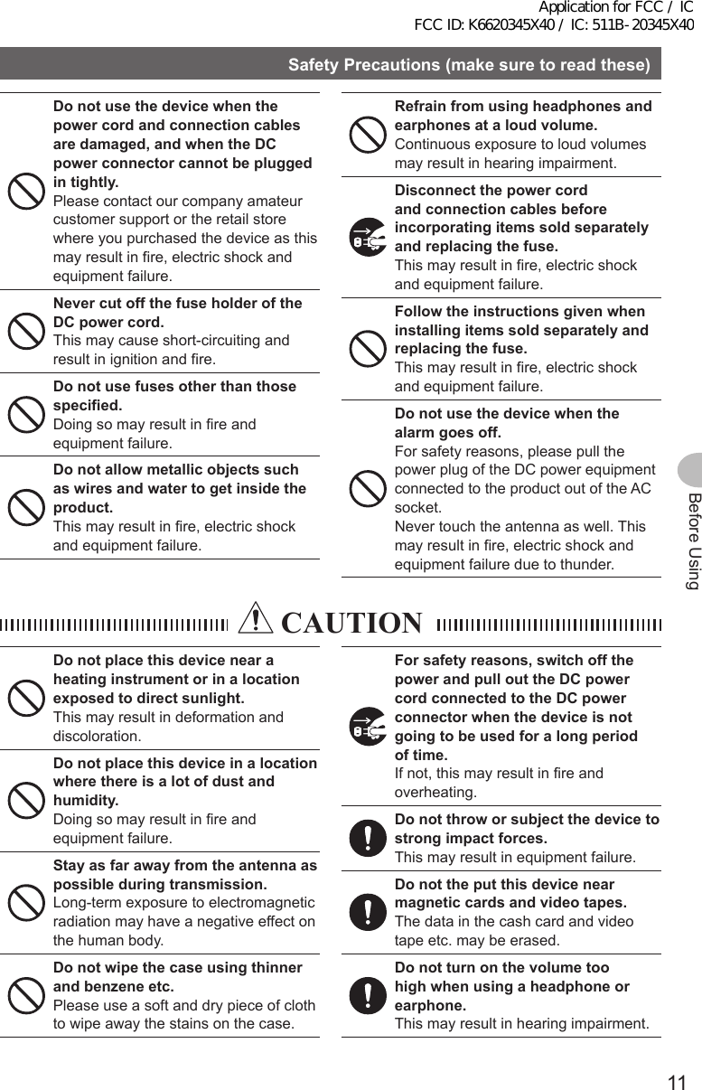 11Before UsingSafetyPrecautions(makesuretoreadthese)Donotusethedevicewhenthepower cord and connection cables aredamaged,andwhentheDCpowerconnectorcannotbepluggedintightly.Please contact our company amateur customer support or the retail store where you purchased the device as this may result in fire, electric shock and equipment failure.NevercutoffthefuseholderoftheDCpowercord.This may cause short-circuiting and result in ignition and fire.Donotusefusesotherthanthosespecified.Doing so may result in fire and equipment failure.Donotallowmetallicobjectssuchaswiresandwatertogetinsidetheproduct.This may result in fire, electric shock and equipment failure.Refrainfromusingheadphonesandearphonesataloudvolume.Continuous exposure to loud volumes may result in hearing impairment.Disconnectthepowercordand connection cables before incorporatingitemssoldseparatelyandreplacingthefuse.This may result in fire, electric shock and equipment failure.Followtheinstructionsgivenwheninstallingitemssoldseparatelyandreplacingthefuse.This may result in fire, electric shock and equipment failure.Donotusethedevicewhenthealarmgoesoff.For safety reasons, please pull the power plug of the DC power equipment connected to the product out of the AC socket.Never touch the antenna as well. This may result in fire, electric shock and equipment failure due to thunder. CAUTIONDonotplacethisdevicenearaheatinginstrumentorinalocationexposedtodirectsunlight.This may result in deformation and discoloration.Donotplacethisdeviceinalocationwhere there is a lot of dust and humidity.Doing so may result in fire and equipment failure.Stayasfarawayfromtheantennaaspossibleduringtransmission.Long-term exposure to electromagnetic radiation may have a negative effect on the human body.Donotwipethecaseusingthinnerandbenzeneetc.Please use a soft and dry piece of cloth to wipe away the stains on the case.Forsafetyreasons,switchoffthepowerandpullouttheDCpowercordconnectedtotheDCpowerconnectorwhenthedeviceisnotgoingtobeusedforalongperiodof time.If not, this may result in fire and overheating.Donotthroworsubjectthedevicetostrongimpactforces.This may result in equipment failure.Donottheputthisdevicenearmagneticcardsandvideotapes.The data in the cash card and video tape etc. may be erased.Donotturnonthevolumetoohighwhenusingaheadphoneorearphone.This may result in hearing impairment.Application for FCC / IC FCC ID: K6620345X40 / IC: 511B-20345X40