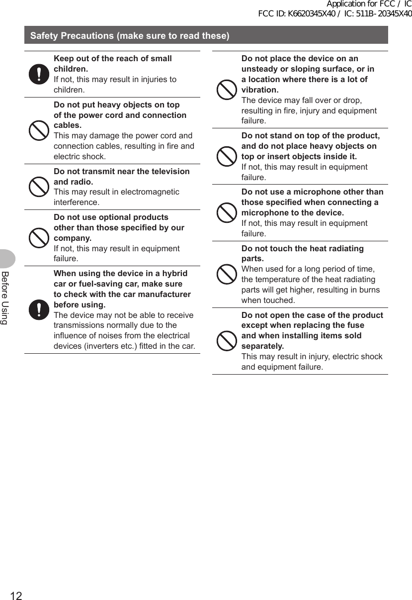 12Before UsingSafetyPrecautions(makesuretoreadthese)Keep out of the reach of small children.If not, this may result in injuries to children.Donotputheavyobjectsontopof the power cord and connection cables.This may damage the power cord and connection cables, resulting in fire and electric shock.Donottransmitnearthetelevisionand radio.This may result in electromagnetic interference.Donotuseoptionalproductsotherthanthosespecifiedbyourcompany.If not, this may result in equipment failure.Whenusingthedeviceinahybridcarorfuel-savingcar,makesuretocheckwiththecarmanufacturerbeforeusing.The device may not be able to receive transmissions normally due to the influence of noises from the electrical devices (inverters etc.) fitted in the car.Donotplacethedeviceonanunsteadyorslopingsurface,orina location where there is a lot of vibration.The device may fall over or drop, resulting in fire, injury and equipment failure.Donotstandontopoftheproduct,anddonotplaceheavyobjectsontoporinsertobjectsinsideit.If not, this may result in equipment failure.Donotuseamicrophoneotherthanthosespecifiedwhenconnectingamicrophonetothedevice.If not, this may result in equipment failure.Donottouchtheheatradiatingparts.When used for a long period of time, the temperature of the heat radiating parts will get higher, resulting in burns when touched.Donotopenthecaseoftheproductexceptwhenreplacingthefuseandwheninstallingitemssoldseparately.This may result in injury, electric shock and equipment failure.Application for FCC / IC FCC ID: K6620345X40 / IC: 511B-20345X40