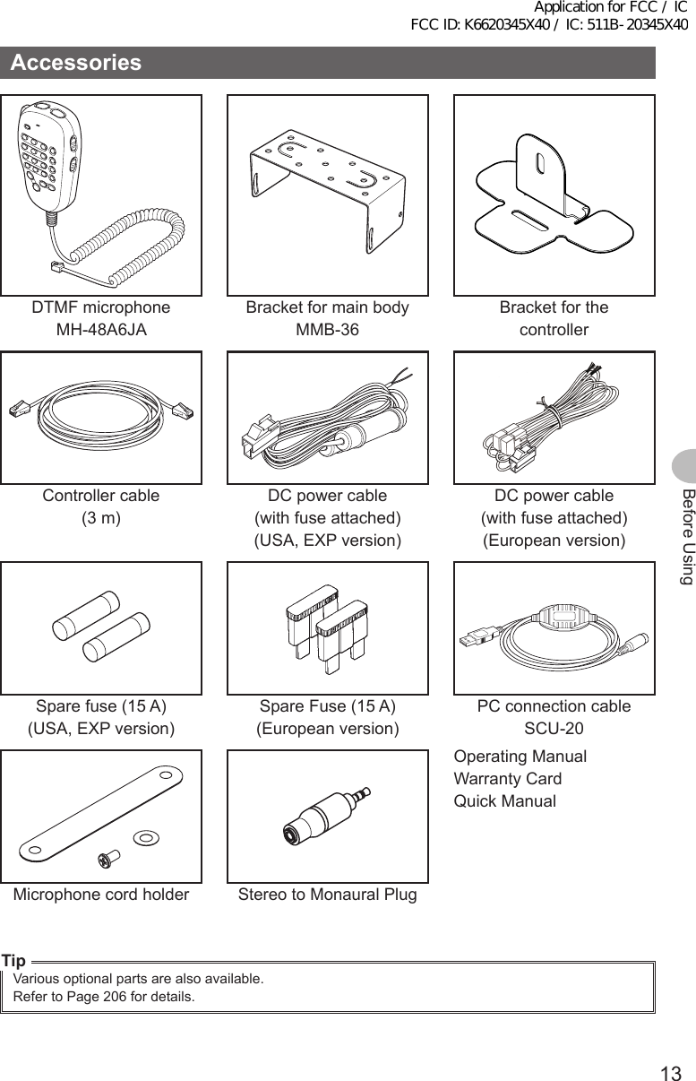 13Before UsingAccessoriesDTMF microphoneMH-48A6JABracket for main bodyMMB-36Bracket for the controllerController cable(3 m)DC power cable(with fuse attached)(USA, EXP version)DC power cable(with fuse attached)(European version)Spare fuse (15 A)(USA, EXP version)Spare Fuse (15 A)(European version)PC connection cableSCU-20Operating ManualWarranty CardQuick ManualMicrophone cord holderStereo to Monaural PlugTipVarious optional parts are also available.Refer to Page 206 for details.Application for FCC / IC FCC ID: K6620345X40 / IC: 511B-20345X40