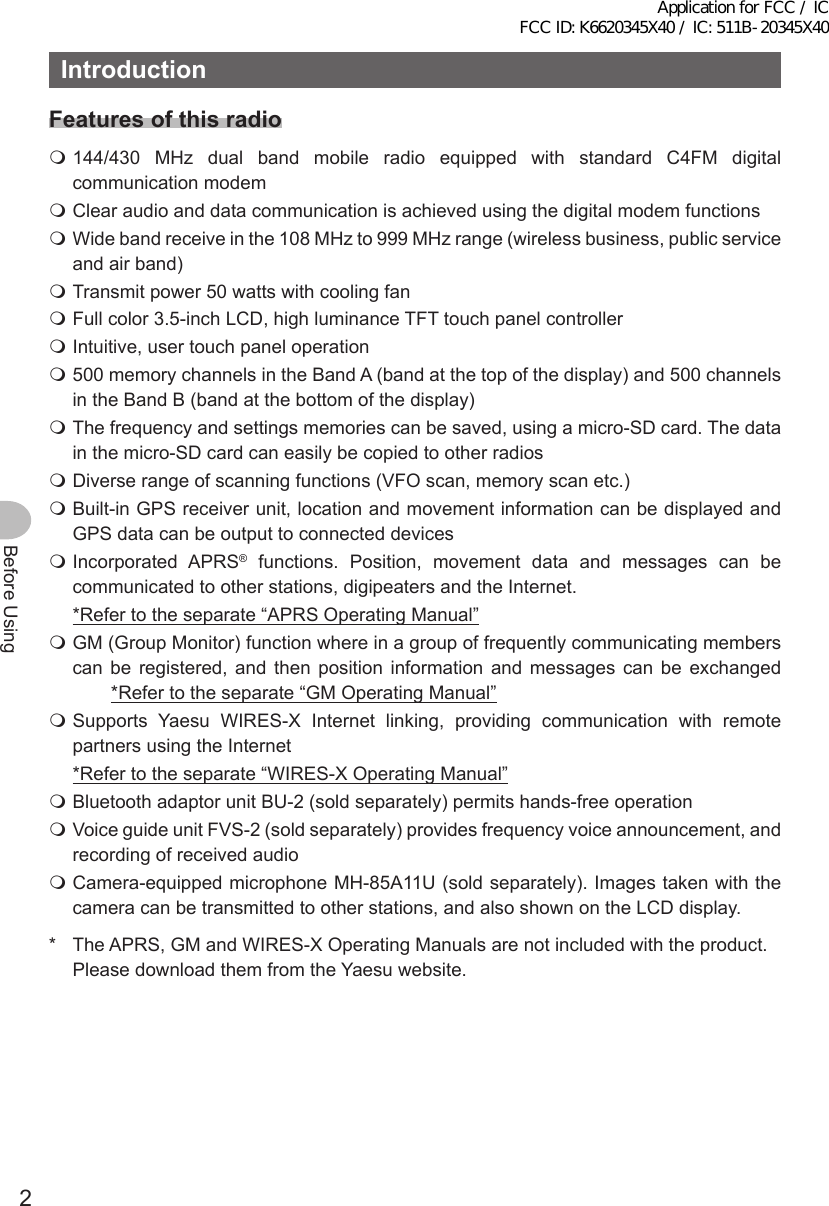 2Before UsingIntroductionFeatures of this radio 144/430 MHz dual band mobile radio equipped with standard C4FM digital communication modem Clear audio and data communication is achieved using the digital modem functions Wide band receive in the 108 MHz to 999 MHz range (wireless business, public service and air band) Transmit power 50 watts with cooling fan Full color 3.5-inch LCD, high luminance TFT touch panel controller Intuitive, user touch panel operation 500 memory channels in the Band A (band at the top of the display) and 500 channels in the Band B (band at the bottom of the display) The frequency and settings memories can be saved, using a micro-SD card. The data in the micro-SD card can easily be copied to other radios Diverse range of scanning functions (VFO scan, memory scan etc.) Built-in GPS receiver unit, location and movement information can be displayed and GPS data can be output to connected devices Incorporated  APRS® functions. Position, movement data and messages can be communicated to other stations, digipeaters and the Internet.  *Refer to the separate “APRS Operating Manual” GM (Group Monitor) function where in a group of frequently communicating members can be registered, and then position information and messages can be exchanged    *Refer to the separate “GM Operating Manual” Supports Yaesu WIRES-X Internet linking, providing communication with remote partners using the Internet  *Refer to the separate “WIRES-X Operating Manual” Bluetooth adaptor unit BU-2 (sold separately) permits hands-free operation Voice guide unit FVS-2 (sold separately) provides frequency voice announcement, and recording of received audio Camera-equipped microphone MH-85A11U (sold separately). Images taken with the camera can be transmitted to other stations, and also shown on the LCD display.*  The APRS, GM and WIRES-X Operating Manuals are not included with the product. Please download them from the Yaesu website.Application for FCC / IC FCC ID: K6620345X40 / IC: 511B-20345X40