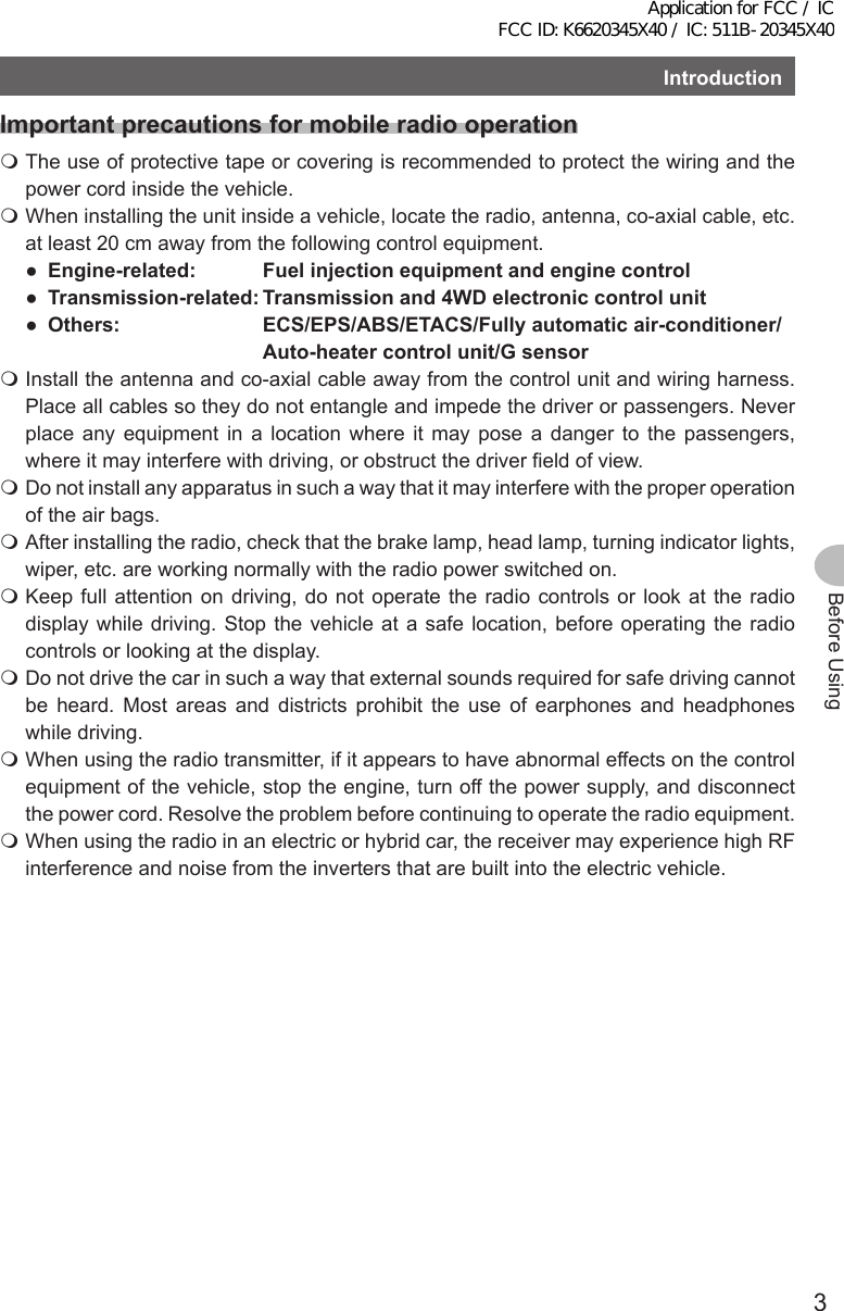 3Before UsingIntroductionImportant precautions for mobile radio operation The use of protective tape or covering is recommended to protect the wiring and the power cord inside the vehicle. When installing the unit inside a vehicle, locate the radio, antenna, co-axial cable, etc. at least 20 cm away from the following control equipment.● Engine-related: Fuelinjectionequipmentandenginecontrol● Transmission-related:Transmissionand4WDelectroniccontrolunit● Others: ECS/EPS/ABS/ETACS/Fullyautomaticair-conditioner/Auto-heatercontrolunit/Gsensor Install the antenna and co-axial cable away from the control unit and wiring harness. Place all cables so they do not entangle and impede the driver or passengers. Never place any equipment in a location where it may pose a danger to the passengers, where it may interfere with driving, or obstruct the driver field of view. Do not install any apparatus in such a way that it may interfere with the proper operation of the air bags. After installing the radio, check that the brake lamp, head lamp, turning indicator lights, wiper, etc. are working normally with the radio power switched on. Keep full attention on driving, do not operate the radio controls or look at the radio display while driving. Stop the vehicle at a safe location, before operating the radio controls or looking at the display. Do not drive the car in such a way that external sounds required for safe driving cannot be heard. Most areas and districts prohibit the use of earphones and headphones while driving. When using the radio transmitter, if it appears to have abnormal effects on the control equipment of the vehicle, stop the engine, turn off the power supply, and disconnect the power cord. Resolve the problem before continuing to operate the radio equipment. When using the radio in an electric or hybrid car, the receiver may experience high RF interference and noise from the inverters that are built into the electric vehicle.Application for FCC / IC FCC ID: K6620345X40 / IC: 511B-20345X40