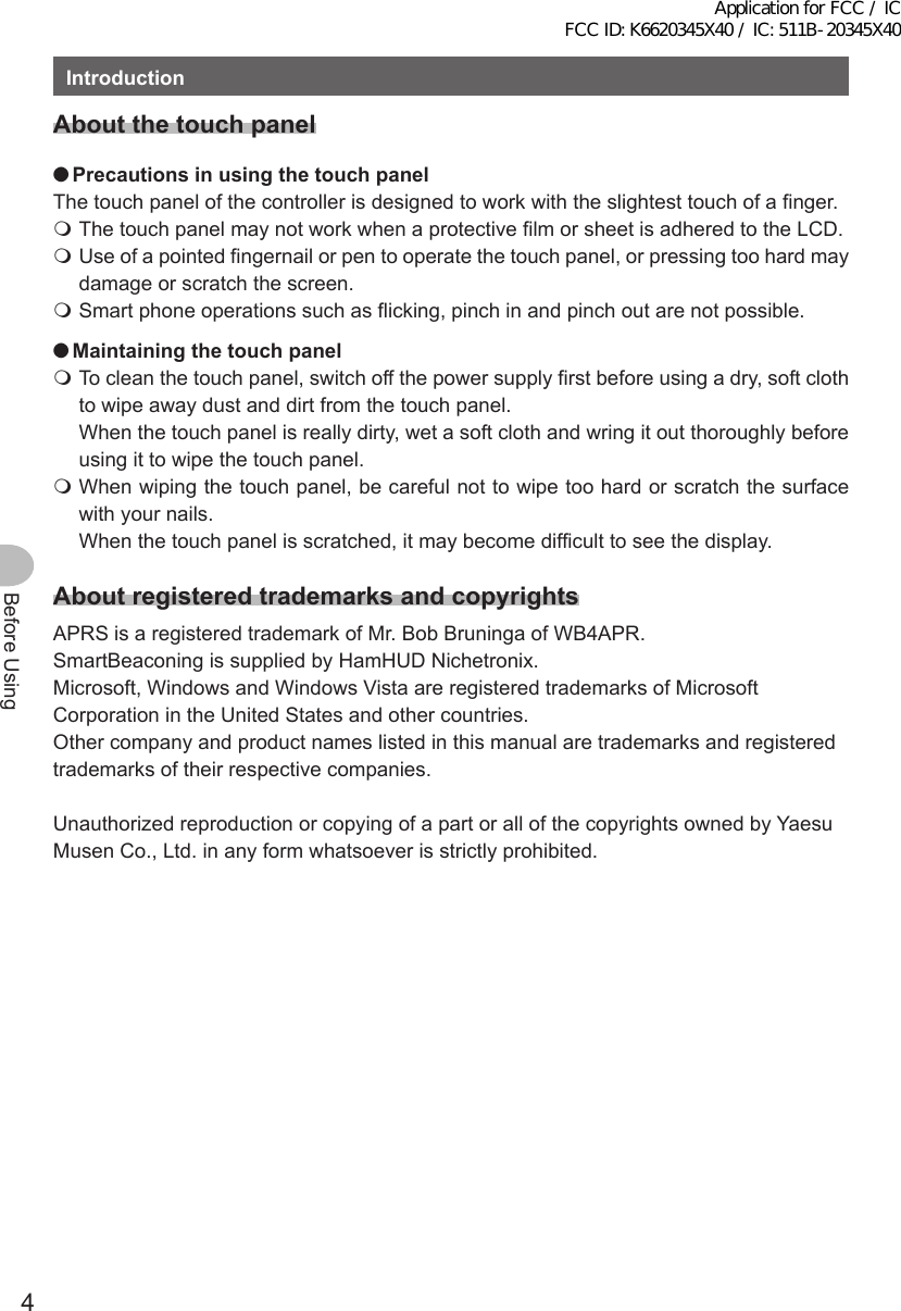 4Before UsingIntroductionAboutthetouch panel ●PrecautionsinusingthetouchpanelThe touch panel of the controller is designed to work with the slightest touch of a finger. The touch panel may not work when a protective film or sheet is adhered to the LCD. Use of a pointed fingernail or pen to operate the touch panel, or pressing too hard may damage or scratch the screen. Smart phone operations such as flicking, pinch in and pinch out are not possible. ●Maintainingthetouchpanel To clean the touch panel, switch off the power supply first before using a dry, soft cloth to wipe away dust and dirt from the touch panel.  When the touch panel is really dirty, wet a soft cloth and wring it out thoroughly before using it to wipe the touch panel. When wiping the touch panel, be careful not to wipe too hard or scratch the surface with your nails.   When the touch panel is scratched, it may become difficult to see the display.AboutregisteredtrademarksandcopyrightsAPRS is a registered trademark of Mr. Bob Bruninga of WB4APR.SmartBeaconing is supplied by HamHUD Nichetronix.Microsoft, Windows and Windows Vista are registered trademarks of Microsoft Corporation in the United States and other countries.Other company and product names listed in this manual are trademarks and registered trademarks of their respective companies.Unauthorized reproduction or copying of a part or all of the copyrights owned by Yaesu Musen Co., Ltd. in any form whatsoever is strictly prohibited.Application for FCC / IC FCC ID: K6620345X40 / IC: 511B-20345X40