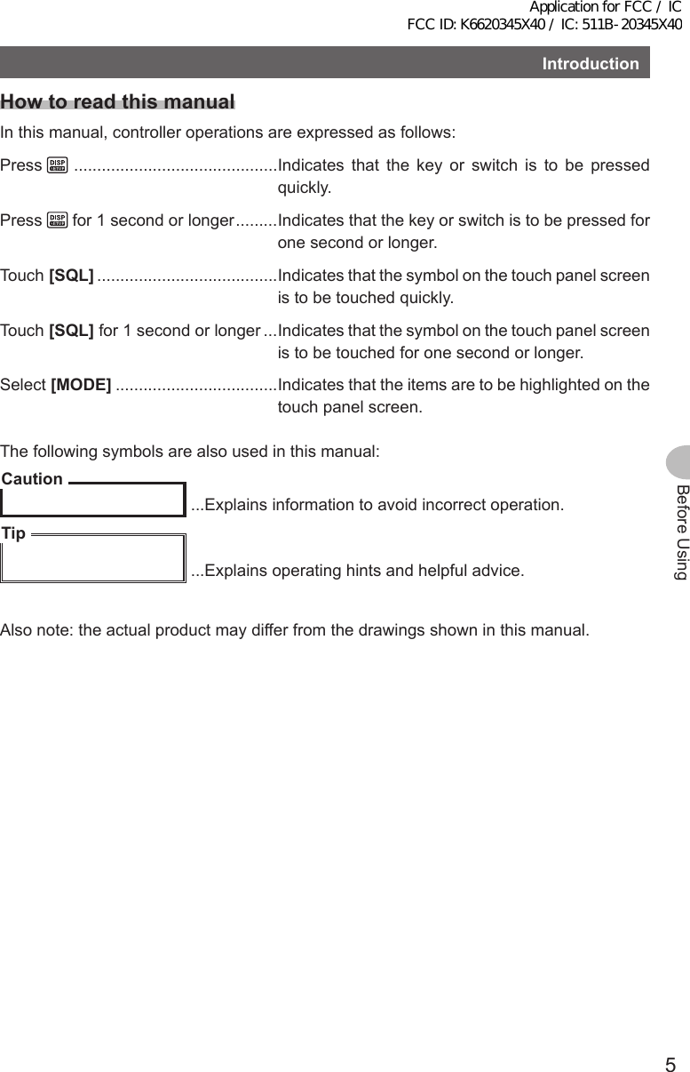 5Before UsingIntroductionHow to read this manualIn this manual, controller operations are expressed as follows:Press    ............................................Indicates that the key or switch is to be pressed quickly.Press   for 1 second or longer .........Indicates that the key or switch is to be pressed for one second or longer.Touch [SQL] .......................................Indicates that the symbol on the touch panel screen is to be touched quickly.Touch [SQL] for 1 second or longer ...Indicates that the symbol on the touch panel screen is to be touched for one second or longer.Select [MODE] ...................................Indicates that the items are to be highlighted on the touch panel screen.The following symbols are also used in this manual:Caution ...Explains information to avoid incorrect operation.Tip ...Explains operating hints and helpful advice.Also note: the actual product may differ from the drawings shown in this manual.Application for FCC / IC FCC ID: K6620345X40 / IC: 511B-20345X40