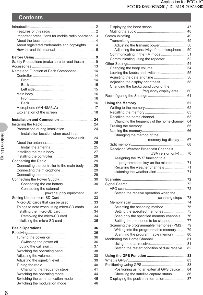 6Before UsingContentsIntroduction ................................................................. 2Features of this radio ............................................. 2Important precautions for mobile radio operation .. 3About the touch panel ............................................ 4About registered trademarks and copyrights ......... 4How to read this manual ........................................ 5BeforeUsing ............................................................. 9Safety Precautions (make sure to read these) ........... 9Accessories .............................................................. 13Name and Function of Each Component ................. 14Controller ............................................................. 14Front ................................................................ 14Back ................................................................ 15Left side ........................................................... 15Main body ............................................................ 16Front ................................................................ 16Back ................................................................ 16Microphone (MH-48A6JA) ................................... 17Explanation of the screen .................................... 18InstallationandConnection .................................. 24Installing the Radio ................................................... 24Precautions during installation ............................. 24Installation location when used in a                                               mobile unit ......... 24About the antenna................................................ 25Install the antenna ........................................... 25Installing the main body ....................................... 27Installing the controller ......................................... 28Connecting the Radio ............................................... 29Connecting the controller to the main body ......... 29Connecting the microphone ................................. 29Connecting the antenna ....................................... 29Connecting the Power Supply .................................. 30Connecting the car battery .............................. 30Connecting the external                         power supply equipment ......... 32Setting Up the micro-SD Card .................................. 33Micro-SD cards that can be used......................... 33Things to note when using micro-SD cards ......... 33Installing the micro-SD card ................................. 34Removing the micro-SD card .......................... 34Initializing the micro-SD card ............................... 35BasicOperations .................................................... 36Receiving .................................................................. 36Turning the power on ........................................... 36Switching the power off ................................... 36Inputing the call sign ............................................ 37Switching the operating band............................... 38Adjusting the volume............................................ 38Adjusting the squelch level .................................. 39Tuning the radio ................................................... 40Changing the frequency steps ........................ 41Switching the operating mode.............................. 44Switching the communication mode .................... 45Switching the modulation mode ........................... 46Displaying the band scope ................................... 47Muting the audio .................................................. 48Communicating......................................................... 49Transmitting ......................................................... 49Adjusting the transmit power ........................... 50Adjusting the sensitivity of the microphone ..... 50Communicating in the FM mode .......................... 51Communicating using the repeater ...................... 52Other Settings........................................................... 54Changing the beep volume .................................. 54Locking the knobs and switches .......................... 55Adjusting the date and time ................................. 56Adjusting the display brightness .......................... 58Changing the background color of the                                  frequency display area ........ 60Reconfiguring the Settings ....................................... 61UsingtheMemory .................................................. 62Writing to the memory .......................................... 62Recalling the memory .......................................... 63Recalling the home channel................................. 63Changing the frequency of the home channel ... 64Erasing the memory ............................................. 65Naming the memory............................................. 66Changing the method of the                                   memory tag display ....... 67Split memory ........................................................ 68Receiving Weather Broadcast Channels                                         (USA version only) ....... 70Assigning the “WX” function to a      programmable key on the microphone ....... 71Recalling the weather channels ...................... 71Listening the weather alert .............................. 71Scanning ................................................................. 72Signal Search ........................................................... 72VFO scan ............................................................. 72Setting the receive operation when the                                             scanning stops .... 73Memory scan ....................................................... 74Selecting the scanning method ....................... 75Setting the specified memories ....................... 75Scan only the specified memory channels ...... 76Setting the memories to be skipped ................ 77Scanning the programmable memories (PMS) .... 79Writing into the programmable memory .......... 79Scanning the programmable memory ............. 80Monitoring the Home Channel .................................. 81Using the dual receive ..................................... 81Setting the restart condition of dual receive .... 82UsingtheGPSFunction ........................................ 83What is GPS? ........................................................... 83Positioning Using GPS ............................................. 83Positioning using an external GPS device ...... 84Checking the satellite capture status .............. 86Displaying the position information ...................... 87Application for FCC / IC FCC ID: K6620345X40 / IC: 511B-20345X40