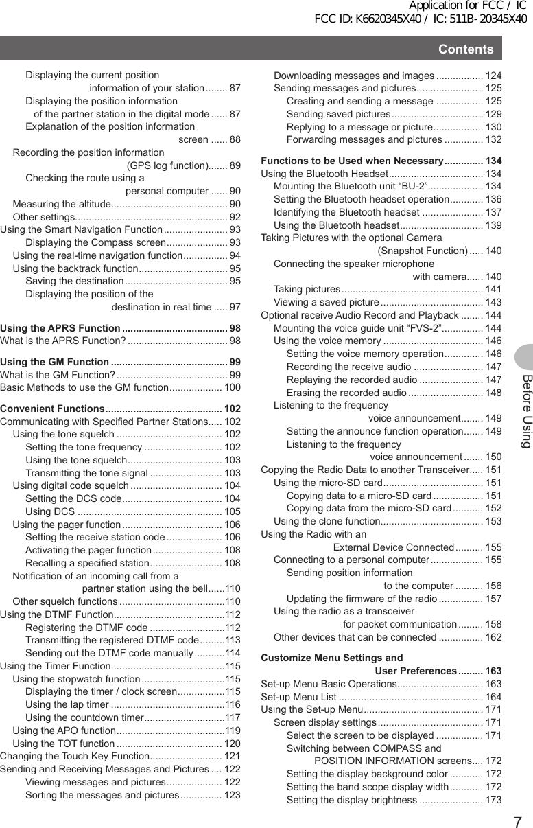 Contents7Before UsingDisplaying the current position                        information of your station ........ 87Displaying the position information    of the partner station in the digital mode ...... 87Explanation of the position information                                                        screen ...... 88Recording the position information                                          (GPS log function)....... 89Checking the route using a                                     personal computer ...... 90Measuring the altitude.......................................... 90Other settings....................................................... 92Using the Smart Navigation Function ....................... 93Displaying the Compass screen ...................... 93Using the real-time navigation function ................ 94Using the backtrack function ................................ 95Saving the destination ..................................... 95Displaying the position of the                                destination in real time ..... 97UsingtheAPRSFunction ...................................... 98What is the APRS Function? .................................... 98UsingtheGMFunction .......................................... 99What is the GM Function? ........................................ 99Basic Methods to use the GM function ................... 100ConvenientFunctions .......................................... 102Communicating with Specified Partner Stations..... 102Using the tone squelch ...................................... 102Setting the tone frequency ............................ 102Using the tone squelch .................................. 103Transmitting the tone signal .......................... 103Using digital code squelch ................................. 104Setting the DCS code .................................... 104Using DCS .................................................... 105Using the pager function .................................... 106Setting the receive station code .................... 106Activating the pager function ......................... 108Recalling a specified station .......................... 108Notification of an incoming call from a                          partner station using the bell ......110Other squelch functions ......................................110Using the DTMF Function........................................112Registering the DTMF code ...........................112Transmitting the registered DTMF code .........113Sending out the DTMF code manually ...........114Using the Timer Function.........................................115Using the stopwatch function ..............................115Displaying the timer / clock screen .................115Using the lap timer .........................................116Using the countdown timer .............................117Using the APO function .......................................119Using the TOT function ...................................... 120Changing the Touch Key Function .......................... 121Sending and Receiving Messages and Pictures .... 122Viewing messages and pictures .................... 122Sorting the messages and pictures ............... 123Downloading messages and images ................. 124Sending messages and pictures ........................ 125Creating and sending a message ................. 125Sending saved pictures ................................. 129Replying to a message or picture .................. 130Forwarding messages and pictures .............. 132FunctionstobeUsedwhenNecessary .............. 134Using the Bluetooth Headset .................................. 134Mounting the Bluetooth unit “BU-2”.................... 134Setting the Bluetooth headset operation ............ 136Identifying the Bluetooth headset ...................... 137Using the Bluetooth headset .............................. 139Taking Pictures with the optional Camera                                           (Snapshot Function) ..... 140Connecting the speaker microphone                                                   with camera...... 140Taking pictures ................................................... 141Viewing a saved picture ..................................... 143Optional receive Audio Record and Playback ........ 144Mounting the voice guide unit “FVS-2”............... 144Using the voice memory .................................... 146Setting the voice memory operation .............. 146Recording the receive audio ......................... 147Replaying the recorded audio ....................... 147Erasing the recorded audio ........................... 148Listening to the frequency                                   voice announcement ........ 149Setting the announce function operation ....... 149Listening to the frequency                               voice announcement ....... 150Copying the Radio Data to another Transceiver..... 151Using the micro-SD card .................................... 151Copying data to a micro-SD card .................. 151Copying data from the micro-SD card ........... 152Using the clone function..................................... 153Using the Radio with an                           External Device Connected .......... 155Connecting to a personal computer ................... 155Sending position information                                    to the computer .......... 156Updating the firmware of the radio ................ 157Using the radio as a transceiver                          for packet communication ......... 158Other devices that can be connected ................ 162CustomizeMenuSettingsandUserPreferences ......... 163Set-up Menu Basic Operations............................... 163Set-up Menu List .................................................... 164Using the Set-up Menu ........................................... 171Screen display settings ...................................... 171Select the screen to be displayed ................. 171Switching between COMPASS and           POSITION INFORMATION screens .... 172Setting the display background color ............ 172Setting the band scope display width ............ 172Setting the display brightness ....................... 173Application for FCC / IC FCC ID: K6620345X40 / IC: 511B-20345X40