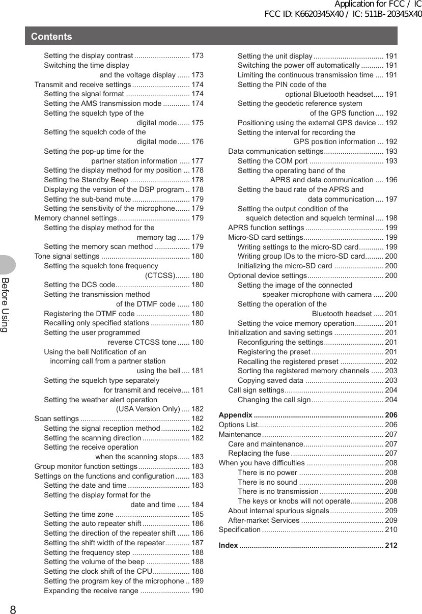 8Before UsingContentsSetting the display contrast ........................... 173Switching the time display                            and the voltage display ...... 173Transmit and receive settings ............................ 174Setting the signal format ............................... 174Setting the AMS transmission mode ............. 174Setting the squelch type of the                                              digital mode ...... 175Setting the squelch code of the                                              digital mode ...... 176Setting the pop-up time for the                        partner station information ..... 177Setting the display method for my position ... 178Setting the Standby Beep ............................. 178Displaying the version of the DSP program .. 178Setting the sub-band mute ............................ 179Setting the sensitivity of the microphone ....... 179Memory channel settings ................................... 179Setting the display method for the                                              memory tag ...... 179Setting the memory scan method ................. 179Tone signal settings ........................................... 180Setting the squelch tone frequency                                                  (CTCSS) ....... 180Setting the DCS code .................................... 180Setting the transmission method                                    of the DTMF code ...... 180Registering the DTMF code .......................... 180Recalling only specified stations ................... 180Setting the user programmed                                reverse CTCSS tone ...... 180Using the bell Notification of an    incoming call from a partner station                                              using the bell .... 181Setting the squelch type separately                              for transmit and receive .... 181Setting the weather alert operation                                    (USA Version Only) .... 182Scan settings ..................................................... 182Setting the signal reception method .............. 182Setting the scanning direction ....................... 182Setting the receive operation                          when the scanning stops ...... 183Group monitor function settings ......................... 183Settings on the functions and configuration ....... 183Setting the date and time .............................. 183Setting the display format for the                                           date and time ...... 184Setting the time zone .................................... 185Setting the auto repeater shift ....................... 186Setting the direction of the repeater shift ...... 186Setting the shift width of the repeater ............ 187Setting the frequency step ............................ 188Setting the volume of the beep ..................... 188Setting the clock shift of the CPU .................. 188Setting the program key of the microphone .. 189Expanding the receive range ........................ 190Setting the unit display .................................. 191Switching the power off automatically ........... 191Limiting the continuous transmission time .... 191Setting the PIN code of the                        optional Bluetooth headset ..... 191Setting the geodetic reference system                                    of the GPS function .... 192Positioning using the external GPS device ... 192Setting the interval for recording the                            GPS position information ... 192Data communication settings ............................. 193Setting the COM port .................................... 193Setting the operating band of the                 APRS and data communication .... 196Setting the baud rate of the APRS and                                   data communication .... 197Setting the output condition of the     squelch detection and squelch terminal .... 198APRS function settings ...................................... 199Micro-SD card settings....................................... 199Writing settings to the micro-SD card ............ 199Writing group IDs to the micro-SD card ......... 200Initializing the micro-SD card ........................ 200Optional device settings ..................................... 200Setting the image of the connected             speaker microphone with camera ..... 200Setting the operation of the                                     Bluetooth headset ..... 201Setting the voice memory operation .............. 201Initialization and saving settings ........................ 201Reconfiguring the settings ............................. 201Registering the preset ................................... 201Recalling the registered preset ..................... 202Sorting the registered memory channels ...... 203Copying saved data ...................................... 203Call sign settings ................................................ 204Changing the call sign ................................... 204Appendix ............................................................... 206Options List............................................................. 206Maintenance ........................................................... 207Care and maintenance....................................... 207Replacing the fuse ............................................. 207When you have difficulties ... .................................. 208There is no power ......................................... 208There is no sound ......................................... 208There is no transmission ............................... 208The keys or knobs will not operate ................ 208About internal spurious signals .......................... 209After-market Services ........................................ 209Specification ........................................................... 210Index ...................................................................... 212Application for FCC / IC FCC ID: K6620345X40 / IC: 511B-20345X40